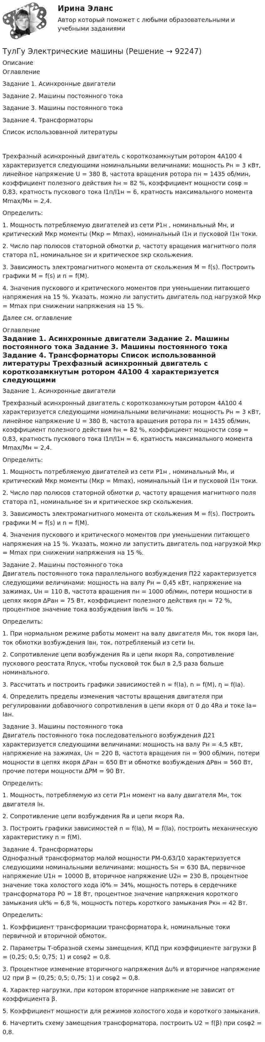      
            Описание
            ОглавлениеЗадание 1. Асинхронные двигатели	Задание 2. Машины постоянного тока	Задание 3. Машины постоянного тока	Задание 4. Трансформаторы	Список использованной литературы		Трехфазный асинхронный двигатель с короткозамкнутым ротором 4А100 4 характеризуется следующими номинальными величинами: мощность Рн = 3 кВт, линейное напряжение U = 380 В, частота вращения ротора nн = 1435 об/мин, коэффициент полезного действия hн = 82 %, коэффициент мощности cosφ = 0,83, кратность пускового тока I1п/I1н = 6, кратность максимального момента Mmax/Mн = 2,4. 	Определить:	1.                Мощность потребляемую двигателей из сети Р1н , номинальный Mн, и критический Mкр моменты (Mкр = Mmax), номинальный I1н и пусковой I1н токи.	2.                Число пар полюсов статорной обмотки р, частоту вращения магнитного поля статора n1, номинальное sн и критическое sкр скольжения.	3.                Зависимость электромагнитного момента от скольжения М = f(s). Построить графики М = f(s) и n = f(M).	4.                Значения пускового и критического моментов при уменьшении питающего напряжения на 15 %. Указать, можно ли запустить двигатель под нагрузкой Mкр = Mmax при снижении напряжения на 15 %.Далее см. оглавление 
            Оглавление
            Задание 1. Асинхронные двигатели	Трехфазный асинхронный двигатель с короткозамкнутым ротором 4А100 4 характеризуется следующими номинальными величинами: мощность Рн = 3 кВт, линейное напряжение U = 380 В, частота вращения ротора nн = 1435 об/мин, коэффициент полезного действия hн = 82 %, коэффициент мощности cosφ = 0,83, кратность пускового тока I1п/I1н = 6, кратность максимального момента Mmax/Mн = 2,4. 	Определить:	1.                Мощность потребляемую двигателей из сети Р1н , номинальный Mн, и критический Mкр моменты (Mкр = Mmax), номинальный I1н и пусковой I1н токи.	2.                Число пар полюсов статорной обмотки р, частоту вращения магнитного поля статора n1, номинальное sн и критическое sкр скольжения.	3.                Зависимость электромагнитного момента от скольжения М = f(s). Построить графики М = f(s) и n = f(M).	4.                Значения пускового и критического моментов при уменьшении питающего напряжения на 15 %. Указать, можно ли запустить двигатель под нагрузкой Mкр = Mmax при снижении напряжения на 15 %.Задание 2. Машины постоянного тока	Двигатель постоянного тока параллельного возбуждения П22 характеризуется следующими величинами: мощность на валу Рн = 0,45 кВт, напряжение на зажимах, Uн = 110 В, частота вращения nн = 1000 об/мин, потери мощности в цепях якоря ∆Ран = 75 Вт, коэффициент полезного действия ηн = 72 %, процентное значение тока возбуждения iвн% = 10 %.	Определить:	1.                   При нормальном режиме работы момент на валу двигателя Мн, ток якоря Iан, ток обмотки возбуждения Iвн, ток, потребляемый из сети Iн.	2.                   Сопротивление цепи возбуждения Rв и цепи якоря Rа, сопротивление пускового реостата Rпуск, чтобы пусковой ток был в 2,5 раза больше номинального.	3.                   Рассчитать и построить графики зависимостей n = f(Ia), n = f(M), η = f(Ia).	4.                   Определить пределы изменения частоты вращения двигателя при регулировании добавочного сопротивления в цепи якоря от 0 до 4Rа и токе Ia= Iaн.Задание 3. Машины постоянного тока	Двигатель постоянного тока последовательного возбуждения Д21 характеризуется следующими величинами: мощность на валу Рн = 4,5 кВт, напряжение на зажимах, Uн = 220 В, частота вращения nн = 900 об/мин, потери мощности в цепях якоря ∆Ран = 650 Вт и обмотке возбуждения ∆Рвн = 560 Вт, прочие потери мощности ∆РМ = 90 Вт.	Определить:	1.                   Мощность, потребляемую из сети Р1н момент на валу двигателя Мн, ток двигателя Iн.	2.                   Сопротивление цепи возбуждения Rв и цепи якоря Rа.	3.                   Построить графики зависимостей n = f(Ia), М = f(Ia), построить механическую характеристику n = f(M).Задание 4. Трансформаторы	Однофазный трансформатор малой мощности РМ-0,63/10 характеризуется следующими номинальными величинами: мощность Sн = 630 ВА, первичное напряжение U1н = 10000 В, вторичное напряжение U2н = 230 В, процентное значение тока холостого хода i0% = 34%, мощность потерь в сердечнике трансформатора Р0 = 18 Вт, процентное значение напряжения короткого замыкания uk% = 6,8 %, мощность потерь короткого замыкания Ркн = 42 Вт. 	Определить:	1.                   Коэффициент трансформации трансформатора k, номинальные токи первичной и вторичной обмоток.	2.                   Параметры Т-образной схемы замещения, КПД при коэффициенте загрузки β = (0,25; 0,5; 0,75; 1) и cosφ2 = 0,8.	3.                   Процентное изменение вторичного напряжения ∆u% и вторичное напряжение U2 при β = (0,25; 0,5; 0,75; 1) и cosφ2 = 0,8.	4.                   Характер нагрузки, при котором вторичное напряжение не зависит от коэффициента β.	5.                   Коэффициент мощности для режимов холостого хода и короткого замыкания.	6.                   Начертить схему замещения трансформатора, построить U2 = f(β) при cosφ2 = 0,8.  
            
            
            (ТулГУ Электрические и электронные аппараты) Электромагнит – это преобразователь…ТулГу Электрические машиныТулГу Электрические машины вар 4 4А56В4ТулГу Электрические машины вар.4 4А56В4ТулГу Электрические машины вар 5ТулГу Электрические машины  Вариант 29ТулГу «Электрические машины» Вариант 4(ТулГУ Электрические и электронные аппараты) Тепловой расчет обмотки для какого режима наиболее прост?(ТулГУ Электрические и электронные аппараты) Типовое уравнение электрической подсистемы имеет вид:(ТулГУ Электрические и электронные аппараты) Уравнение механического звена в установившемся режиме имеет вид:(ТулГУ Электрические и электронные аппараты) Функция ψ = f(α, i) является результатом расчета:(ТулГУ Электрические и электронные аппараты) Чему равно время срабатывания электромагнита?(ТулГУ Электрические и электронные аппараты) Что не относится к динамическим характеристикам ЭМ(ТулГУ Электрические и электронные аппараты) ЭА классифицируют по роду тока: