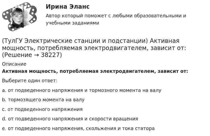      
          Описание
          Активная мощность, потребляемая электродвигателем, зависит от:Выберите один ответ:a. от подведенного напряжения и тормозного момента на валу b. тормозящего момента на валу c. от подведенного напряжения d. от подведенного напряжения и скорости вращения e. от подведенного напряжения, скольжения и тока статора  
            
            
            (ТулГУ Электрические машины) Что характеризует величина «отношение короткого замыкания»?(ТулГУ Электрические станции и подстанции) Активная мощность, потребляемая электродвигателем, зависит от:(ТулГУ Электрические станции и подстанции) В виде надбавки к тарифу взимают плату за потребление:(ТулГУ Электрические станции и подстанции) Величина напряжения светильников для помещений с повышенной опасностью(ТулГУ Электрические станции и подстанции) Где устанавливаются расчетные счетчики электроэнергии(ТулГУ Электрические станции и подстанции) Группа соединения обмоток затрудняет защиту сетей от однофазных КЗ,:(ТулГУ Электрические станции и подстанции) Для обеспечения самозапуска двигателей момент сопротивления принимается:(ТулГУ Электрические машины) Что нужно сделать чтобы импульсный датчик скорости вращения работал корректно?(ТулГУ Электрические машины) Что обозначает буква «Л» в маркировке силовых трансформаторов?(ТулГУ Электрические машины) Что определяет зависимость d = Dn/n?(ТулГУ Электрические машины) Что позволяет определить диаграмма Потье?(ТулГУ Электрические машины) Что показывает коэффициент формы кривой поля возбуждения?(ТулГУ Электрические машины) Что представляет собой конденсаторный асинхронный электродвигатель?(ТулГУ Электрические машины) Что представляют собой внешние характеристики синхронного генератора?