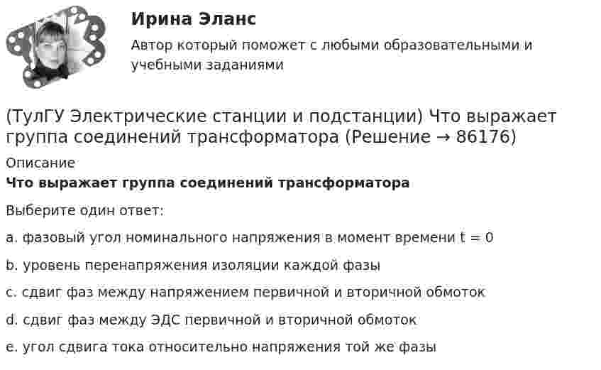      
            Описание
            Что выражает группа соединений трансформатораВыберите один ответ:a. фазовый угол номинального напряжения в момент времени t = 0 b. уровень перенапряжения изоляции каждой фазы c. сдвиг фаз между напряжением первичной и вторичной обмоток d. сдвиг фаз между ЭДС первичной и вторичной обмоток e. угол сдвига тока относительно напряжения той же фазы    
            
            
            (ТулГУ Электрические станции и подстанции) Число пакетов секций конденсатора в одной фазе составляет:(ТулГУ Электрические станции и подстанции) Что выражает группа соединений трансформатора(ТулГУ Электрические станции и подстанции) Что обозначает буква Ф в маркировке провода АПРФ(ТулГУ Электрические станции и подстанции) Экономию электроэнергии получают за счет проведения мероприятий:(ТулГУ Электрический привод (часть 1)) В какой режим переходит электропривод в точке В, принадлежащей характеристике 4?(ТулГУ Электрический привод (часть 1)) В какой схеме отсутствует возможность регулировать скорость вращения?(ТулГУ Электрический привод (часть 1)) В каком режиме работы электропривод имеет скорость больше скорости холостого хода?(ТулГУ Электрические станции и подстанции) П-образные схемы замещения элемента СЭ применяют для точных расчетов:(ТулГУ Электрические станции и подстанции) Продолжительность включения (ПВ) в длительном режиме равно:(ТулГУ Электрические станции и подстанции) Производство и потребление электрической энергии:(ТулГУ Электрические станции и подстанции) Расчет потерь мощности при проектировании СЭ необходим:(ТулГУ Электрические станции и подстанции) Сколько вольтметров устанавливается в цепях переменного тока для измерения U(ТулГУ Электрические станции и подстанции) Температура при перегрузке трансформаторов с естественной циркуляцией масла:(ТулГУ Электрические станции и подстанции) Т-образные схемы замещения элемента СЭ применяют: