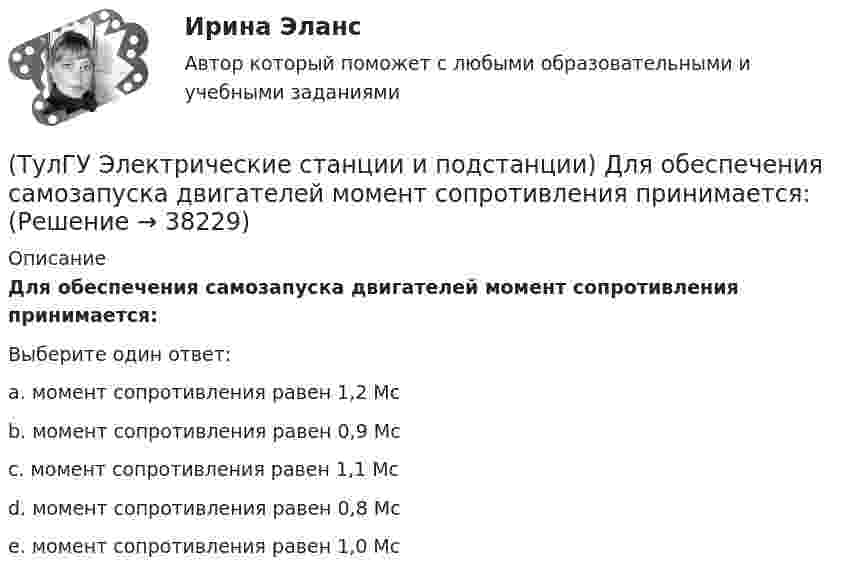      
          Описание
          Для обеспечения самозапуска двигателей момент сопротивления принимается:Выберите один ответ:a. момент сопротивления равен 1,2 Мсb. момент сопротивления равен 0,9 Мс c. момент сопротивления равен 1,1 Мс d. момент сопротивления равен 0,8 Мсe. момент сопротивления равен 1,0 Мс  
            
            
            (ТулГУ Электрические станции и подстанции) Группа соединения обмоток затрудняет защиту сетей от однофазных КЗ,:(ТулГУ Электрические станции и подстанции) Для обеспечения самозапуска двигателей момент сопротивления принимается:(ТулГУ Электрические станции и подстанции) Допустимая длительность перерыва в электроснабжении ЭП 1 категории составляет:(ТулГУ Электрические станции и подстанции) Как изменяются сопротивления трансформаторов с ростом напряжения(ТулГУ Электрические станции и подстанции) Как определяются потери напряжения в однофазных осветительных сетях(ТулГУ Электрические станции и подстанции) Моментом нагрузки называют:(ТулГУ Электрические станции и подстанции) На ГПП применяют трансформаторы:(ТулГУ Электрические машины) Что представляет собой конденсаторный асинхронный электродвигатель?(ТулГУ Электрические машины) Что представляют собой внешние характеристики синхронного генератора?(ТулГУ Электрические машины) Что такое реакция якоря?(ТулГУ Электрические машины) Что характеризует величина «отношение короткого замыкания»?(ТулГУ Электрические станции и подстанции) Активная мощность, потребляемая электродвигателем, зависит от:(ТулГУ Электрические станции и подстанции) В виде надбавки к тарифу взимают плату за потребление:(ТулГУ Электрические станции и подстанции) Величина напряжения светильников для помещений с повышенной опасностью