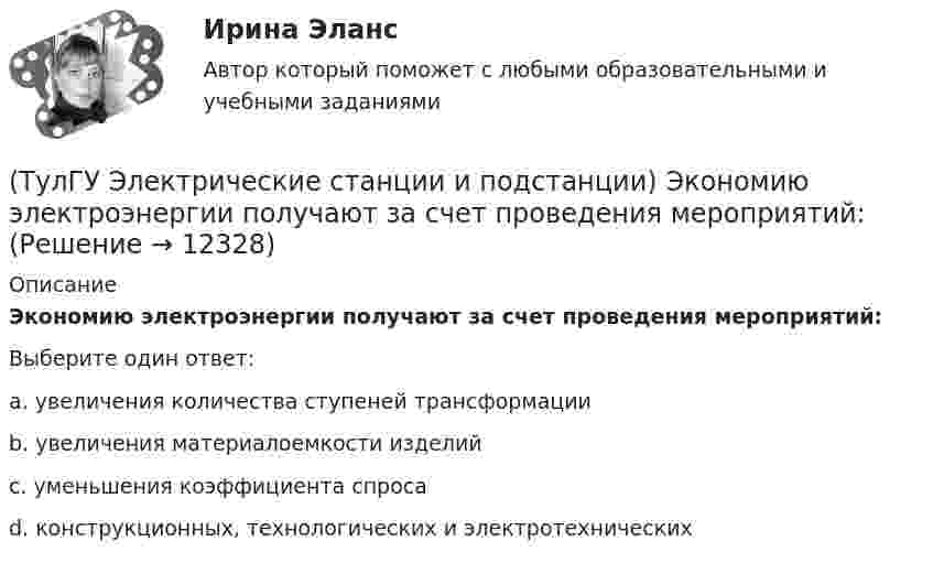      
          Описание
          Экономию электроэнергии получают за счет проведения мероприятий:Выберите один ответ:a. увеличения количества ступеней трансформации b. увеличения материалоемкости изделий c. уменьшения коэффициента спроса d. конструкционных, технологических и электротехнических   
            
            
            (ТулГУ Электрические станции и подстанции) Что обозначает буква Ф в маркировке провода АПРФ(ТулГУ Электрические станции и подстанции) Экономию электроэнергии получают за счет проведения мероприятий:(ТулГУ Электрический привод (часть 1)) В какой режим переходит электропривод в точке В, принадлежащей характеристике 4?(ТулГУ Электрический привод (часть 1)) В какой схеме отсутствует возможность регулировать скорость вращения?(ТулГУ Электрический привод (часть 1)) В каком режиме работы электропривод имеет скорость больше скорости холостого хода?(ТулГУ Электрический привод (часть 1)) В каком случае динамический момент электропривода наименьший?(ТулГУ Электрический привод (часть 1)) Диапазон регулирования скорости D определяется по соотношению:(ТулГУ Электрические станции и подстанции) Производство и потребление электрической энергии:(ТулГУ Электрические станции и подстанции) Расчет потерь мощности при проектировании СЭ необходим:(ТулГУ Электрические станции и подстанции) Сколько вольтметров устанавливается в цепях переменного тока для измерения U(ТулГУ Электрические станции и подстанции) Температура при перегрузке трансформаторов с естественной циркуляцией масла:(ТулГУ Электрические станции и подстанции) Т-образные схемы замещения элемента СЭ применяют:(ТулГУ Электрические станции и подстанции) Формула падения напряжения в сдвоенном реакторе при сквозном режиме работы:(ТулГУ Электрические станции и подстанции) Число пакетов секций конденсатора в одной фазе составляет: