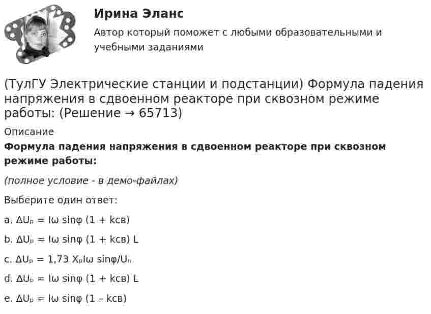     
            Описание
            Формула падения напряжения в сдвоенном реакторе при сквозном режиме работы:(полное условие - в демо-файлах)Выберите один ответ:a. ∆Uₚ = Iω sinφ (1 + kсв)b. ∆Uₚ = Iω sinφ (1 + kсв) Lc. ∆Uₚ = 1,73 XₚIω sinφ/Uₙd. ∆Uₚ = Iω sinφ (1 + kсв) Le. ∆Uₚ = Iω sinφ (1 – kсв)   
            
            
            (ТулГУ Электрические станции и подстанции) Т-образные схемы замещения элемента СЭ применяют:(ТулГУ Электрические станции и подстанции) Формула падения напряжения в сдвоенном реакторе при сквозном режиме работы:(ТулГУ Электрические станции и подстанции) Число пакетов секций конденсатора в одной фазе составляет:(ТулГУ Электрические станции и подстанции) Что выражает группа соединений трансформатора(ТулГУ Электрические станции и подстанции) Что обозначает буква Ф в маркировке провода АПРФ(ТулГУ Электрические станции и подстанции) Экономию электроэнергии получают за счет проведения мероприятий:(ТулГУ Электрический привод (часть 1)) В какой режим переходит электропривод в точке В, принадлежащей характеристике 4?(ТулГУ Электрические станции и подстанции) Основными средствами регулирования напряжения являются:(ТулГУ Электрические станции и подстанции) Основным фактором выбора мощности трансформатора является:(ТулГУ Электрические станции и подстанции) П-образные схемы замещения элемента СЭ применяют для точных расчетов:(ТулГУ Электрические станции и подстанции) Продолжительность включения (ПВ) в длительном режиме равно:(ТулГУ Электрические станции и подстанции) Производство и потребление электрической энергии:(ТулГУ Электрические станции и подстанции) Расчет потерь мощности при проектировании СЭ необходим:(ТулГУ Электрические станции и подстанции) Сколько вольтметров устанавливается в цепях переменного тока для измерения U