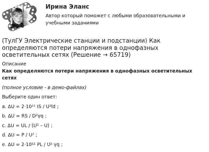     
            Описание
            Как определяются потери напряжения в однофазных осветительных сетях(полное условие - в демо-файлах)Выберите один ответ:a. ∆U = 2·10¹¹ IS / U²ld ;b. ∆U = RS / D²γq ;c. ∆U = UL / (U² – U) ;d. ∆U = P / U² ;e. ∆U = 2·10¹¹ PL / U² γq ;   
            
            
            (ТулГУ Электрические станции и подстанции) Как изменяются сопротивления трансформаторов с ростом напряжения(ТулГУ Электрические станции и подстанции) Как определяются потери напряжения в однофазных осветительных сетях(ТулГУ Электрические станции и подстанции) Моментом нагрузки называют:(ТулГУ Электрические станции и подстанции) На ГПП применяют трансформаторы:(ТулГУ Электрические станции и подстанции) На линиях с какой величиной напряжения применяют штыревые изоляторы(ТулГУ Электрические станции и подстанции) Не рекомендуют для питания цеховых сетей НН группы соединения обмоток:(ТулГУ Электрические станции и подстанции) Основными средствами регулирования напряжения являются:(ТулГУ Электрические машины) Что характеризует величина «отношение короткого замыкания»?(ТулГУ Электрические станции и подстанции) Активная мощность, потребляемая электродвигателем, зависит от:(ТулГУ Электрические станции и подстанции) В виде надбавки к тарифу взимают плату за потребление:(ТулГУ Электрические станции и подстанции) Величина напряжения светильников для помещений с повышенной опасностью(ТулГУ Электрические станции и подстанции) Где устанавливаются расчетные счетчики электроэнергии(ТулГУ Электрические станции и подстанции) Группа соединения обмоток затрудняет защиту сетей от однофазных КЗ,:(ТулГУ Электрические станции и подстанции) Для обеспечения самозапуска двигателей момент сопротивления принимается: