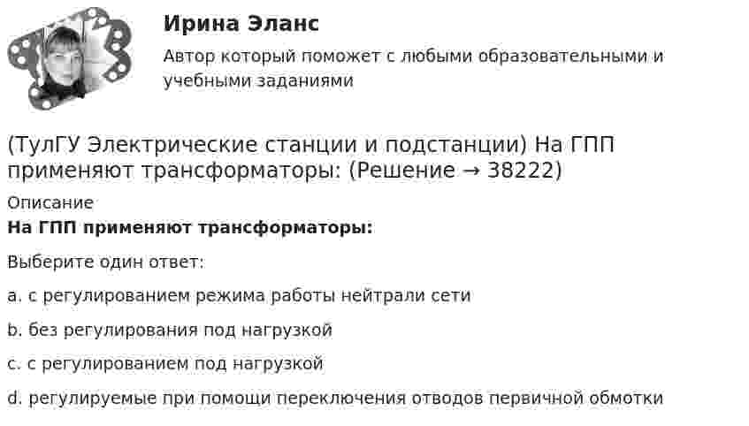      
          Описание
          На ГПП применяют трансформаторы:Выберите один ответ:a. с регулированием режима работы нейтрали сети b. без регулирования под нагрузкой c. с регулированием под нагрузкой d. регулируемые при помощи переключения отводов первичной обмотки   
            
            
            (ТулГУ Электрические станции и подстанции) Моментом нагрузки называют:(ТулГУ Электрические станции и подстанции) На ГПП применяют трансформаторы:(ТулГУ Электрические станции и подстанции) На линиях с какой величиной напряжения применяют штыревые изоляторы(ТулГУ Электрические станции и подстанции) Не рекомендуют для питания цеховых сетей НН группы соединения обмоток:(ТулГУ Электрические станции и подстанции) Основными средствами регулирования напряжения являются:(ТулГУ Электрические станции и подстанции) Основным фактором выбора мощности трансформатора является:(ТулГУ Электрические станции и подстанции) П-образные схемы замещения элемента СЭ применяют для точных расчетов:(ТулГУ Электрические станции и подстанции) В виде надбавки к тарифу взимают плату за потребление:(ТулГУ Электрические станции и подстанции) Величина напряжения светильников для помещений с повышенной опасностью(ТулГУ Электрические станции и подстанции) Где устанавливаются расчетные счетчики электроэнергии(ТулГУ Электрические станции и подстанции) Группа соединения обмоток затрудняет защиту сетей от однофазных КЗ,:(ТулГУ Электрические станции и подстанции) Для обеспечения самозапуска двигателей момент сопротивления принимается:(ТулГУ Электрические станции и подстанции) Допустимая длительность перерыва в электроснабжении ЭП 1 категории составляет:(ТулГУ Электрические станции и подстанции) Как изменяются сопротивления трансформаторов с ростом напряжения