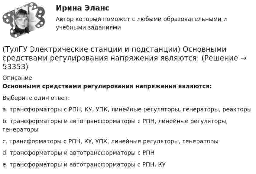      
            Описание
            Основными средствами регулирования напряжения являются:Выберите один ответ:a. трансформаторы с РПН, КУ, УПК, линейные регуляторы, генераторы, реакторы b. трансформаторы и автотрансформаторы с РПН, линейные регуляторы, генераторы c. трансформаторы с РПН, КУ, УПК, линейные регуляторы, генераторы d. трансформаторы и автотрансформаторы с РПН e. трансформаторы и автотрансформаторы с РПН, КУ   
            
            
            (ТулГУ Электрические станции и подстанции) Не рекомендуют для питания цеховых сетей НН группы соединения обмоток:(ТулГУ Электрические станции и подстанции) Основными средствами регулирования напряжения являются:(ТулГУ Электрические станции и подстанции) Основным фактором выбора мощности трансформатора является:(ТулГУ Электрические станции и подстанции) П-образные схемы замещения элемента СЭ применяют для точных расчетов:(ТулГУ Электрические станции и подстанции) Продолжительность включения (ПВ) в длительном режиме равно:(ТулГУ Электрические станции и подстанции) Производство и потребление электрической энергии:(ТулГУ Электрические станции и подстанции) Расчет потерь мощности при проектировании СЭ необходим:(ТулГУ Электрические станции и подстанции) Группа соединения обмоток затрудняет защиту сетей от однофазных КЗ,:(ТулГУ Электрические станции и подстанции) Для обеспечения самозапуска двигателей момент сопротивления принимается:(ТулГУ Электрические станции и подстанции) Допустимая длительность перерыва в электроснабжении ЭП 1 категории составляет:(ТулГУ Электрические станции и подстанции) Как изменяются сопротивления трансформаторов с ростом напряжения(ТулГУ Электрические станции и подстанции) Как определяются потери напряжения в однофазных осветительных сетях(ТулГУ Электрические станции и подстанции) Моментом нагрузки называют:(ТулГУ Электрические станции и подстанции) На ГПП применяют трансформаторы: