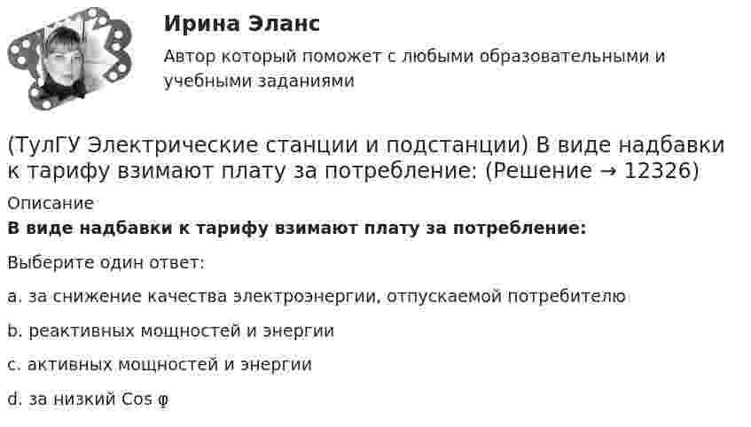      
          Описание
          В виде надбавки к тарифу взимают плату за потребление:Выберите один ответ:a. за снижение качества электроэнергии, отпускаемой потребителю b. реактивных мощностей и энергии c. активных мощностей и энергии d. за низкий Cos φ   
            
            
            (ТулГУ Электрические станции и подстанции) Активная мощность, потребляемая электродвигателем, зависит от:(ТулГУ Электрические станции и подстанции) В виде надбавки к тарифу взимают плату за потребление:(ТулГУ Электрические станции и подстанции) Величина напряжения светильников для помещений с повышенной опасностью(ТулГУ Электрические станции и подстанции) Где устанавливаются расчетные счетчики электроэнергии(ТулГУ Электрические станции и подстанции) Группа соединения обмоток затрудняет защиту сетей от однофазных КЗ,:(ТулГУ Электрические станции и подстанции) Для обеспечения самозапуска двигателей момент сопротивления принимается:(ТулГУ Электрические станции и подстанции) Допустимая длительность перерыва в электроснабжении ЭП 1 категории составляет:(ТулГУ Электрические машины) Что обозначает буква «Л» в маркировке силовых трансформаторов?(ТулГУ Электрические машины) Что определяет зависимость d = Dn/n?(ТулГУ Электрические машины) Что позволяет определить диаграмма Потье?(ТулГУ Электрические машины) Что показывает коэффициент формы кривой поля возбуждения?(ТулГУ Электрические машины) Что представляет собой конденсаторный асинхронный электродвигатель?(ТулГУ Электрические машины) Что представляют собой внешние характеристики синхронного генератора?(ТулГУ Электрические машины) Что такое реакция якоря?