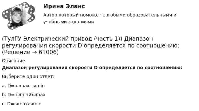     
            Описание
            Диапазон регулирования скорости D определяется по соотношению:Выберите один ответ:a. D= ωmax- ωmin b. D= ωmin✗ωmax c. D=ωmax/ωmin    
            
            
            (ТулГУ Электрический привод (часть 1)) В каком случае динамический момент электропривода наименьший?(ТулГУ Электрический привод (часть 1)) Диапазон регулирования скорости D определяется по соотношению:(ТулГУ Электрический привод (часть 1)) Для неустановившегося режима электропривода выполняется условие:(ТулГУ Электрический привод (часть 1)) Какая из характеристик относится к двигательному режиму работы с наибольшим сопротивлением в цепи ротора?(ТулГУ Электрический привод (часть 1)) Какая из характеристик относится к двигательному режиму с наибольшим сопротивлением в якорной цепи двигателя постоянного тока?(ТулГУ Электрический привод (часть 1)) Какая схема соответствует прямому пуску асинхронного двигателя?(ТулГУ Электрический привод (часть 1)) Как изменится скорость вращения в электрическом каскаде при уменьшении тока возбуждения машины постоянного тока?(ТулГУ Электрические станции и подстанции) Формула падения напряжения в сдвоенном реакторе при сквозном режиме работы:(ТулГУ Электрические станции и подстанции) Число пакетов секций конденсатора в одной фазе составляет:(ТулГУ Электрические станции и подстанции) Что выражает группа соединений трансформатора(ТулГУ Электрические станции и подстанции) Что обозначает буква Ф в маркировке провода АПРФ(ТулГУ Электрические станции и подстанции) Экономию электроэнергии получают за счет проведения мероприятий:(ТулГУ Электрический привод (часть 1)) В какой режим переходит электропривод в точке В, принадлежащей характеристике 4?(ТулГУ Электрический привод (часть 1)) В какой схеме отсутствует возможность регулировать скорость вращения?