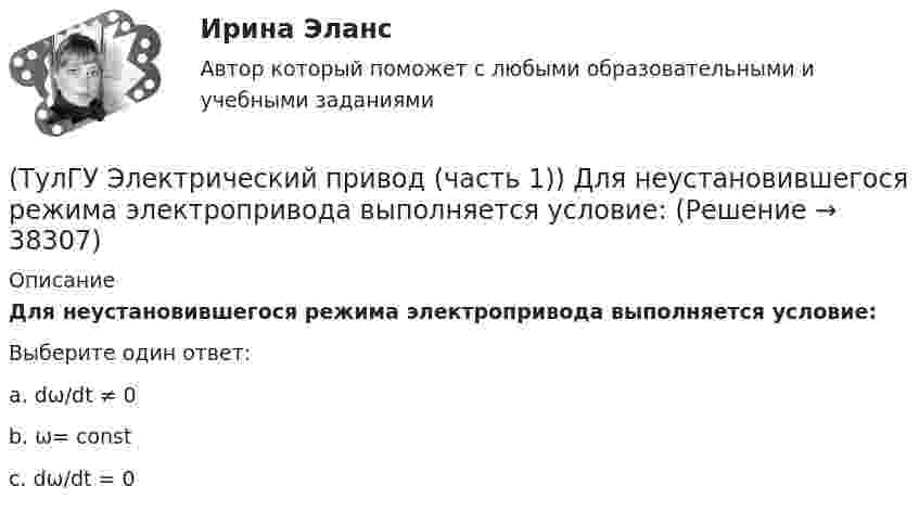      
          Описание
          Для неустановившегося режима электропривода выполняется условие:Выберите один ответ:a. dω/dt ≠ 0b. ω= constc. dω/dt = 0  
            
            
            (ТулГУ Электрический привод (часть 1)) Диапазон регулирования скорости D определяется по соотношению:(ТулГУ Электрический привод (часть 1)) Для неустановившегося режима электропривода выполняется условие:(ТулГУ Электрический привод (часть 1)) Какая из характеристик относится к двигательному режиму работы с наибольшим сопротивлением в цепи ротора?(ТулГУ Электрический привод (часть 1)) Какая из характеристик относится к двигательному режиму с наибольшим сопротивлением в якорной цепи двигателя постоянного тока?(ТулГУ Электрический привод (часть 1)) Какая схема соответствует прямому пуску асинхронного двигателя?(ТулГУ Электрический привод (часть 1)) Как изменится скорость вращения в электрическом каскаде при уменьшении тока возбуждения машины постоянного тока?(ТулГУ Электрический привод (часть 1)) Какова конструкция асинхронного двигателя, механические характеристики которого изображены на рис. в ?(ТулГУ Электрические станции и подстанции) Число пакетов секций конденсатора в одной фазе составляет:(ТулГУ Электрические станции и подстанции) Что выражает группа соединений трансформатора(ТулГУ Электрические станции и подстанции) Что обозначает буква Ф в маркировке провода АПРФ(ТулГУ Электрические станции и подстанции) Экономию электроэнергии получают за счет проведения мероприятий:(ТулГУ Электрический привод (часть 1)) В какой режим переходит электропривод в точке В, принадлежащей характеристике 4?(ТулГУ Электрический привод (часть 1)) В какой схеме отсутствует возможность регулировать скорость вращения?(ТулГУ Электрический привод (часть 1)) В каком режиме работы электропривод имеет скорость больше скорости холостого хода?