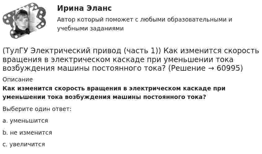      
            Описание
            Как изменится скорость вращения в электрическом каскаде при уменьшении тока возбуждения машины постоянного тока?Выберите один ответ:a. уменьшится b. не изменится c. увеличится    
            
            
            (ТулГУ Электрический привод (часть 1)) Какая схема соответствует прямому пуску асинхронного двигателя?(ТулГУ Электрический привод (часть 1)) Как изменится скорость вращения в электрическом каскаде при уменьшении тока возбуждения машины постоянного тока?(ТулГУ Электрический привод (часть 1)) Какова конструкция асинхронного двигателя, механические характеристики которого изображены на рис. в ?(ТулГУ Электрический привод (часть 1)) Механической характеристикой двигателя называется зависимость скорости вращения его вала от:(ТулГУ Электрический привод (часть 1)) При каком способе торможения на двигатель действует только тормозной момент, под действием которого он останавливается?(ТулГУ Электрический привод (часть 1)) Процесс реверса электропривода относится к(ТулГУ Электрический привод (часть 1)) Рекуперативное торможение асинхронного двигателя осуществляется, когда скорость ротора:(ТулГУ Электрический привод (часть 1)) В какой режим переходит электропривод в точке В, принадлежащей характеристике 4?(ТулГУ Электрический привод (часть 1)) В какой схеме отсутствует возможность регулировать скорость вращения?(ТулГУ Электрический привод (часть 1)) В каком режиме работы электропривод имеет скорость больше скорости холостого хода?(ТулГУ Электрический привод (часть 1)) В каком случае динамический момент электропривода наименьший?(ТулГУ Электрический привод (часть 1)) Диапазон регулирования скорости D определяется по соотношению:(ТулГУ Электрический привод (часть 1)) Для неустановившегося режима электропривода выполняется условие:(ТулГУ Электрический привод (часть 1)) Какая из характеристик относится к двигательному режиму работы с наибольшим сопротивлением в цепи ротора?