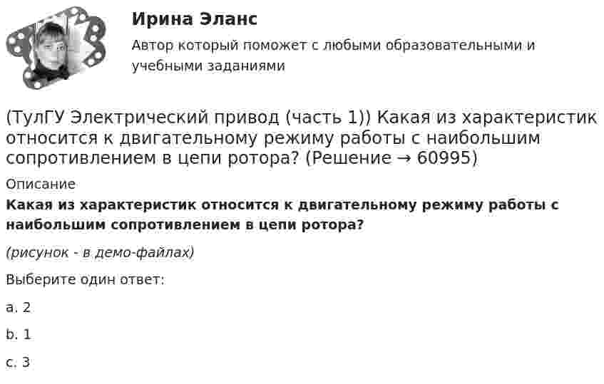     
            Описание
            Какая из характеристик относится к двигательному режиму работы с наибольшим сопротивлением в цепи ротора?(рисунок - в демо-файлах)Выберите один ответ:a. 2b. 1c. 3   
            
            
            (ТулГУ Электрический привод (часть 1)) Для неустановившегося режима электропривода выполняется условие:(ТулГУ Электрический привод (часть 1)) Какая из характеристик относится к двигательному режиму работы с наибольшим сопротивлением в цепи ротора?(ТулГУ Электрический привод (часть 1)) Какая из характеристик относится к двигательному режиму с наибольшим сопротивлением в якорной цепи двигателя постоянного тока?(ТулГУ Электрический привод (часть 1)) Какая схема соответствует прямому пуску асинхронного двигателя?(ТулГУ Электрический привод (часть 1)) Как изменится скорость вращения в электрическом каскаде при уменьшении тока возбуждения машины постоянного тока?(ТулГУ Электрический привод (часть 1)) Какова конструкция асинхронного двигателя, механические характеристики которого изображены на рис. в ?(ТулГУ Электрический привод (часть 1)) Механической характеристикой двигателя называется зависимость скорости вращения его вала от:(ТулГУ Электрические станции и подстанции) Что выражает группа соединений трансформатора(ТулГУ Электрические станции и подстанции) Что обозначает буква Ф в маркировке провода АПРФ(ТулГУ Электрические станции и подстанции) Экономию электроэнергии получают за счет проведения мероприятий:(ТулГУ Электрический привод (часть 1)) В какой режим переходит электропривод в точке В, принадлежащей характеристике 4?(ТулГУ Электрический привод (часть 1)) В какой схеме отсутствует возможность регулировать скорость вращения?(ТулГУ Электрический привод (часть 1)) В каком режиме работы электропривод имеет скорость больше скорости холостого хода?(ТулГУ Электрический привод (часть 1)) В каком случае динамический момент электропривода наименьший?