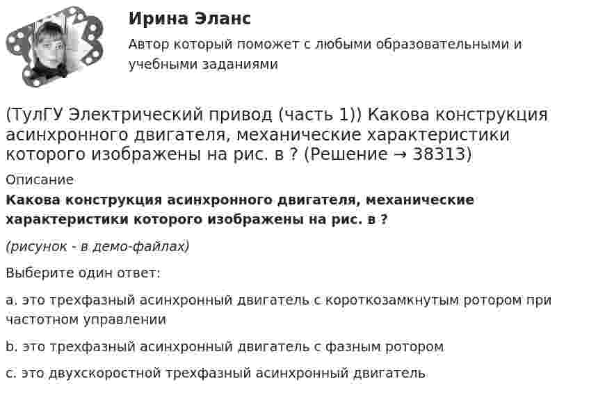     
          Описание
          Какова конструкция асинхронного двигателя, механические характеристики которого изображены на рис. в ?(рисунок - в демо-файлах)Выберите один ответ:a. это трехфазный асинхронный двигатель с короткозамкнутым ротором при частотном управлении b. это трехфазный асинхронный двигатель с фазным ротором c. это двухскоростной трехфазный асинхронный двигатель   
            
            
            (ТулГУ Электрический привод (часть 1)) Как изменится скорость вращения в электрическом каскаде при уменьшении тока возбуждения машины постоянного тока?(ТулГУ Электрический привод (часть 1)) Какова конструкция асинхронного двигателя, механические характеристики которого изображены на рис. в ?(ТулГУ Электрический привод (часть 1)) Механической характеристикой двигателя называется зависимость скорости вращения его вала от:(ТулГУ Электрический привод (часть 1)) При каком способе торможения на двигатель действует только тормозной момент, под действием которого он останавливается?(ТулГУ Электрический привод (часть 1)) Процесс реверса электропривода относится к(ТулГУ Электрический привод (часть 1)) Рекуперативное торможение асинхронного двигателя осуществляется, когда скорость ротора:(ТулГУ Электрический привод (часть 1)) Электропривод это (электрическая система / механическая система / электромеханическая система)(ТулГУ Электрический привод (часть 1)) В какой схеме отсутствует возможность регулировать скорость вращения?(ТулГУ Электрический привод (часть 1)) В каком режиме работы электропривод имеет скорость больше скорости холостого хода?(ТулГУ Электрический привод (часть 1)) В каком случае динамический момент электропривода наименьший?(ТулГУ Электрический привод (часть 1)) Диапазон регулирования скорости D определяется по соотношению:(ТулГУ Электрический привод (часть 1)) Для неустановившегося режима электропривода выполняется условие:(ТулГУ Электрический привод (часть 1)) Какая из характеристик относится к двигательному режиму работы с наибольшим сопротивлением в цепи ротора?(ТулГУ Электрический привод (часть 1)) Какая из характеристик относится к двигательному режиму с наибольшим сопротивлением в якорной цепи двигателя постоянного тока?