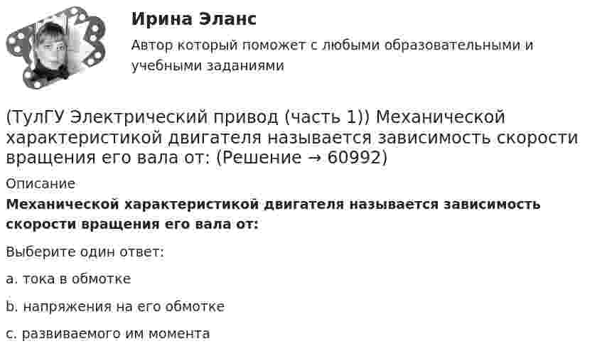      
            Описание
            Механической характеристикой двигателя называется зависимость скорости вращения его вала от:Выберите один ответ:a. тока в обмотке b. напряжения на его обмотке c. развиваемого им момента    
            
            
            (ТулГУ Электрический привод (часть 1)) Какова конструкция асинхронного двигателя, механические характеристики которого изображены на рис. в ?(ТулГУ Электрический привод (часть 1)) Механической характеристикой двигателя называется зависимость скорости вращения его вала от:(ТулГУ Электрический привод (часть 1)) При каком способе торможения на двигатель действует только тормозной момент, под действием которого он останавливается?(ТулГУ Электрический привод (часть 1)) Процесс реверса электропривода относится к(ТулГУ Электрический привод (часть 1)) Рекуперативное торможение асинхронного двигателя осуществляется, когда скорость ротора:(ТулГУ Электрический привод (часть 1)) Электропривод это (электрическая система / механическая система / электромеханическая система)(ТулГУ Электрический привод (часть 2)) В каком переходном режиме потери энергии наименьшие?(ТулГУ Электрический привод (часть 1)) В каком режиме работы электропривод имеет скорость больше скорости холостого хода?(ТулГУ Электрический привод (часть 1)) В каком случае динамический момент электропривода наименьший?(ТулГУ Электрический привод (часть 1)) Диапазон регулирования скорости D определяется по соотношению:(ТулГУ Электрический привод (часть 1)) Для неустановившегося режима электропривода выполняется условие:(ТулГУ Электрический привод (часть 1)) Какая из характеристик относится к двигательному режиму работы с наибольшим сопротивлением в цепи ротора?(ТулГУ Электрический привод (часть 1)) Какая из характеристик относится к двигательному режиму с наибольшим сопротивлением в якорной цепи двигателя постоянного тока?(ТулГУ Электрический привод (часть 1)) Какая схема соответствует прямому пуску асинхронного двигателя?