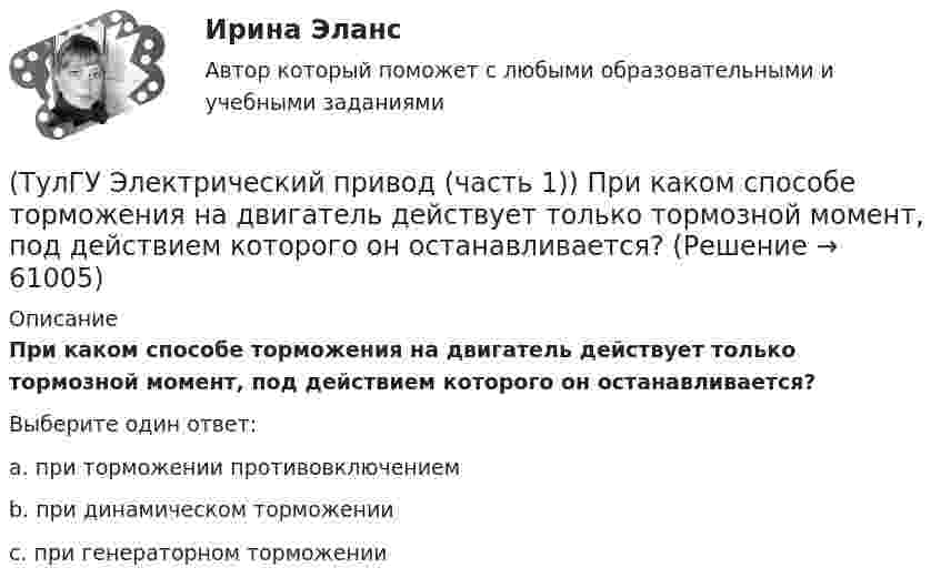      
            Описание
            При каком способе торможения на двигатель действует только тормозной момент, под действием которого он останавливается?Выберите один ответ:a. при торможении противовключением b. при динамическом торможении c. при генераторном торможении    
            
            
            (ТулГУ Электрический привод (часть 1)) Механической характеристикой двигателя называется зависимость скорости вращения его вала от:(ТулГУ Электрический привод (часть 1)) При каком способе торможения на двигатель действует только тормозной момент, под действием которого он останавливается?(ТулГУ Электрический привод (часть 1)) Процесс реверса электропривода относится к(ТулГУ Электрический привод (часть 1)) Рекуперативное торможение асинхронного двигателя осуществляется, когда скорость ротора:(ТулГУ Электрический привод (часть 1)) Электропривод это (электрическая система / механическая система / электромеханическая система)(ТулГУ Электрический привод (часть 2)) В каком переходном режиме потери энергии наименьшие?(ТулГУ Электрический привод (часть 2)) В каком режиме двигатель может сильнее нагреться?(ТулГУ Электрический привод (часть 1)) В каком случае динамический момент электропривода наименьший?(ТулГУ Электрический привод (часть 1)) Диапазон регулирования скорости D определяется по соотношению:(ТулГУ Электрический привод (часть 1)) Для неустановившегося режима электропривода выполняется условие:(ТулГУ Электрический привод (часть 1)) Какая из характеристик относится к двигательному режиму работы с наибольшим сопротивлением в цепи ротора?(ТулГУ Электрический привод (часть 1)) Какая из характеристик относится к двигательному режиму с наибольшим сопротивлением в якорной цепи двигателя постоянного тока?(ТулГУ Электрический привод (часть 1)) Какая схема соответствует прямому пуску асинхронного двигателя?(ТулГУ Электрический привод (часть 1)) Как изменится скорость вращения в электрическом каскаде при уменьшении тока возбуждения машины постоянного тока?