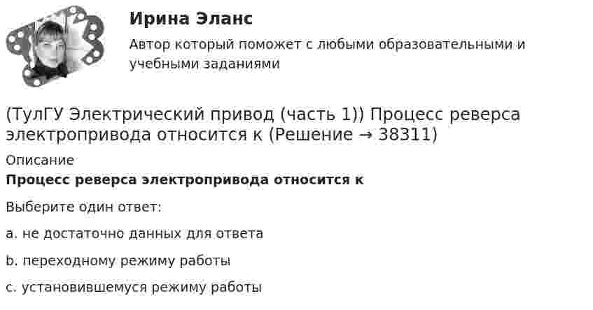      
          Описание
          Процесс реверса электропривода относится кВыберите один ответ:a. не достаточно данных для ответа b. переходному режиму работы c. установившемуся режиму работы   
            
            
            (ТулГУ Электрический привод (часть 1)) При каком способе торможения на двигатель действует только тормозной момент, под действием которого он останавливается?(ТулГУ Электрический привод (часть 1)) Процесс реверса электропривода относится к(ТулГУ Электрический привод (часть 1)) Рекуперативное торможение асинхронного двигателя осуществляется, когда скорость ротора:(ТулГУ Электрический привод (часть 1)) Электропривод это (электрическая система / механическая система / электромеханическая система)(ТулГУ Электрический привод (часть 2)) В каком переходном режиме потери энергии наименьшие?(ТулГУ Электрический привод (часть 2)) В каком режиме двигатель может сильнее нагреться?(ТулГУ Электрический привод (часть 2)) В каком режиме работы двигатель за время отключения от сети успевает охладиться до температуры окружающей среды?(ТулГУ Электрический привод (часть 1)) Диапазон регулирования скорости D определяется по соотношению:(ТулГУ Электрический привод (часть 1)) Для неустановившегося режима электропривода выполняется условие:(ТулГУ Электрический привод (часть 1)) Какая из характеристик относится к двигательному режиму работы с наибольшим сопротивлением в цепи ротора?(ТулГУ Электрический привод (часть 1)) Какая из характеристик относится к двигательному режиму с наибольшим сопротивлением в якорной цепи двигателя постоянного тока?(ТулГУ Электрический привод (часть 1)) Какая схема соответствует прямому пуску асинхронного двигателя?(ТулГУ Электрический привод (часть 1)) Как изменится скорость вращения в электрическом каскаде при уменьшении тока возбуждения машины постоянного тока?(ТулГУ Электрический привод (часть 1)) Какова конструкция асинхронного двигателя, механические характеристики которого изображены на рис. в ?