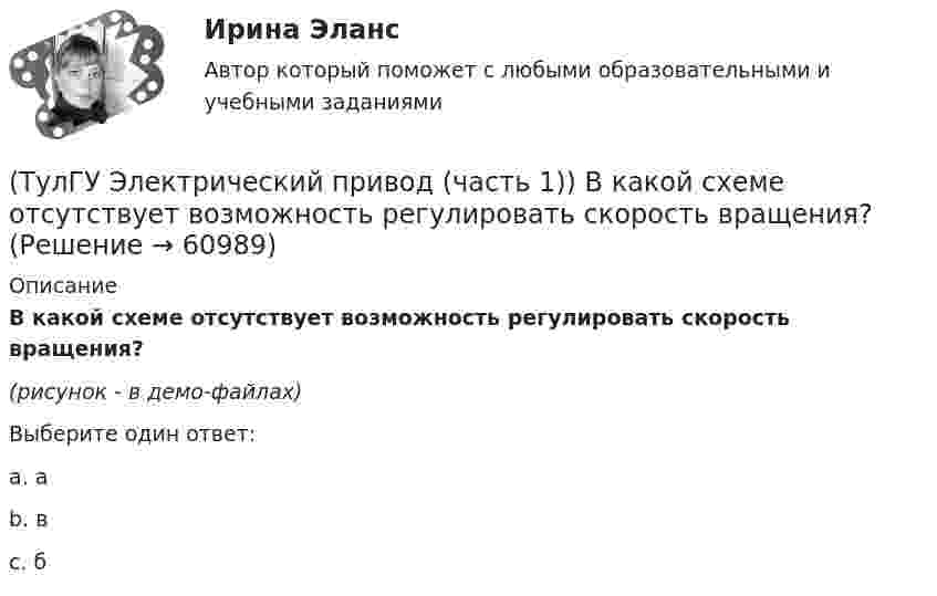     
            Описание
            В какой схеме отсутствует возможность регулировать скорость вращения?(рисунок - в демо-файлах)Выберите один ответ:a. аb. вc. б    
            
            
            (ТулГУ Электрический привод (часть 1)) В какой режим переходит электропривод в точке В, принадлежащей характеристике 4?(ТулГУ Электрический привод (часть 1)) В какой схеме отсутствует возможность регулировать скорость вращения?(ТулГУ Электрический привод (часть 1)) В каком режиме работы электропривод имеет скорость больше скорости холостого хода?(ТулГУ Электрический привод (часть 1)) В каком случае динамический момент электропривода наименьший?(ТулГУ Электрический привод (часть 1)) Диапазон регулирования скорости D определяется по соотношению:(ТулГУ Электрический привод (часть 1)) Для неустановившегося режима электропривода выполняется условие:(ТулГУ Электрический привод (часть 1)) Какая из характеристик относится к двигательному режиму работы с наибольшим сопротивлением в цепи ротора?(ТулГУ Электрические станции и подстанции) Сколько вольтметров устанавливается в цепях переменного тока для измерения U(ТулГУ Электрические станции и подстанции) Температура при перегрузке трансформаторов с естественной циркуляцией масла:(ТулГУ Электрические станции и подстанции) Т-образные схемы замещения элемента СЭ применяют:(ТулГУ Электрические станции и подстанции) Формула падения напряжения в сдвоенном реакторе при сквозном режиме работы:(ТулГУ Электрические станции и подстанции) Число пакетов секций конденсатора в одной фазе составляет:(ТулГУ Электрические станции и подстанции) Что выражает группа соединений трансформатора(ТулГУ Электрические станции и подстанции) Что обозначает буква Ф в маркировке провода АПРФ
