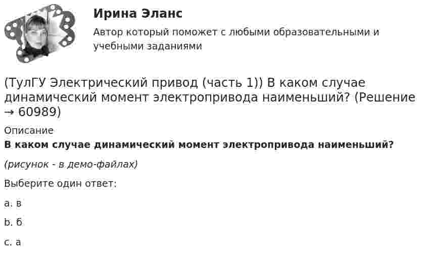     
            Описание
            В каком случае динамический момент электропривода наименьший?(рисунок - в демо-файлах)Выберите один ответ:a. вb. бc. а   
            
            
            (ТулГУ Электрический привод (часть 1)) В каком режиме работы электропривод имеет скорость больше скорости холостого хода?(ТулГУ Электрический привод (часть 1)) В каком случае динамический момент электропривода наименьший?(ТулГУ Электрический привод (часть 1)) Диапазон регулирования скорости D определяется по соотношению:(ТулГУ Электрический привод (часть 1)) Для неустановившегося режима электропривода выполняется условие:(ТулГУ Электрический привод (часть 1)) Какая из характеристик относится к двигательному режиму работы с наибольшим сопротивлением в цепи ротора?(ТулГУ Электрический привод (часть 1)) Какая из характеристик относится к двигательному режиму с наибольшим сопротивлением в якорной цепи двигателя постоянного тока?(ТулГУ Электрический привод (часть 1)) Какая схема соответствует прямому пуску асинхронного двигателя?(ТулГУ Электрические станции и подстанции) Т-образные схемы замещения элемента СЭ применяют:(ТулГУ Электрические станции и подстанции) Формула падения напряжения в сдвоенном реакторе при сквозном режиме работы:(ТулГУ Электрические станции и подстанции) Число пакетов секций конденсатора в одной фазе составляет:(ТулГУ Электрические станции и подстанции) Что выражает группа соединений трансформатора(ТулГУ Электрические станции и подстанции) Что обозначает буква Ф в маркировке провода АПРФ(ТулГУ Электрические станции и подстанции) Экономию электроэнергии получают за счет проведения мероприятий:(ТулГУ Электрический привод (часть 1)) В какой режим переходит электропривод в точке В, принадлежащей характеристике 4?