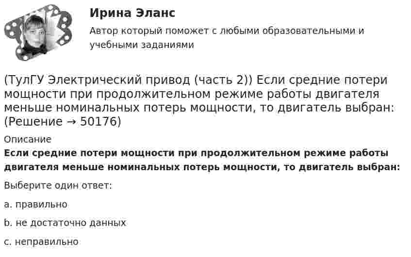      
            Описание
            Если средние потери мощности при продолжительном режиме работы двигателя меньше номинальных потерь мощности, то двигатель выбран:Выберите один ответ:a. правильно b. не достаточно данных c. неправильно   
            
            
            (ТулГУ Электрический привод (часть 2)) Если время цикла равно 10 мин, то при ПВ=25% время работы двигателя составляет:(ТулГУ Электрический привод (часть 2)) Если средние потери мощности при продолжительном режиме работы двигателя меньше номинальных потерь мощности, то двигатель выбран:(ТулГУ Электрический привод (часть 2)) Изменение переменных потерь мощности в двигателе вызывается изменением(ТулГУ Электрический привод (часть 2)) Изменится ли температура у самовентилируемого двигателя при номинальной нагрузке, если скорость вращения уменьшится в 2 раза?(ТулГУ Электрический привод (часть 2)) Изменятся ли потери энергии при пуске двигателя, если его момент инерции увеличится?(ТулГУ Электрический привод (часть 2)) Какие реле используются при осуществлении нулевой защиты?(ТулГУ Электрический привод (часть 2)) К каком режиме, при длительной работе, в двигателе возникают повышенные потери энергии?(ТулГУ Электрический привод (часть 1)) Рекуперативное торможение асинхронного двигателя осуществляется, когда скорость ротора:(ТулГУ Электрический привод (часть 1)) Электропривод это (электрическая система / механическая система / электромеханическая система)(ТулГУ Электрический привод (часть 2)) В каком переходном режиме потери энергии наименьшие?(ТулГУ Электрический привод (часть 2)) В каком режиме двигатель может сильнее нагреться?(ТулГУ Электрический привод (часть 2)) В каком режиме работы двигатель за время отключения от сети успевает охладиться до температуры окружающей среды?(ТулГУ Электрический привод (часть 2)) В каком режиме работы двигатель успевает нагреться до установившейся температуры?(ТулГУ Электрический привод (часть 2)) Выбор двигателя для электропривода осуществляется по
