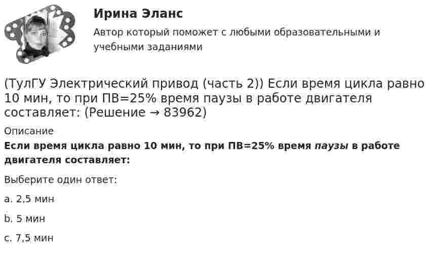      
            Описание
            Если время цикла равно 10 мин, то при ПВ=25% время паузы в работе двигателя составляет:Выберите один ответ:a. 2,5 минb. 5 минc. 7,5 мин   
            
            
            (ТулГУ Электрический привод (часть 2)) Выбор двигателя для электропривода осуществляется по(ТулГУ Электрический привод (часть 2)) Если время цикла равно 10 мин, то при ПВ=25% время паузы в работе двигателя составляет:(ТулГУ Электрический привод (часть 2)) Если время цикла равно 10 мин, то при ПВ=25% время работы двигателя составляет:(ТулГУ Электрический привод (часть 2)) Если средние потери мощности при продолжительном режиме работы двигателя меньше номинальных потерь мощности, то двигатель выбран:(ТулГУ Электрический привод (часть 2)) Изменение переменных потерь мощности в двигателе вызывается изменением(ТулГУ Электрический привод (часть 2)) Изменится ли температура у самовентилируемого двигателя при номинальной нагрузке, если скорость вращения уменьшится в 2 раза?(ТулГУ Электрический привод (часть 2)) Изменятся ли потери энергии при пуске двигателя, если его момент инерции увеличится?(ТулГУ Электрический привод (часть 1)) При каком способе торможения на двигатель действует только тормозной момент, под действием которого он останавливается?(ТулГУ Электрический привод (часть 1)) Процесс реверса электропривода относится к(ТулГУ Электрический привод (часть 1)) Рекуперативное торможение асинхронного двигателя осуществляется, когда скорость ротора:(ТулГУ Электрический привод (часть 1)) Электропривод это (электрическая система / механическая система / электромеханическая система)(ТулГУ Электрический привод (часть 2)) В каком переходном режиме потери энергии наименьшие?(ТулГУ Электрический привод (часть 2)) В каком режиме двигатель может сильнее нагреться?(ТулГУ Электрический привод (часть 2)) В каком режиме работы двигатель за время отключения от сети успевает охладиться до температуры окружающей среды?