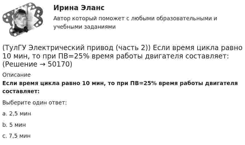      
            Описание
            Если время цикла равно 10 мин, то при ПВ=25% время работы двигателя составляет:Выберите один ответ:a. 2,5 мин b. 5 мин c. 7,5 мин   
            
            
            (ТулГУ Электрический привод (часть 2)) Если время цикла равно 10 мин, то при ПВ=25% время паузы в работе двигателя составляет:(ТулГУ Электрический привод (часть 2)) Если время цикла равно 10 мин, то при ПВ=25% время работы двигателя составляет:(ТулГУ Электрический привод (часть 2)) Если средние потери мощности при продолжительном режиме работы двигателя меньше номинальных потерь мощности, то двигатель выбран:(ТулГУ Электрический привод (часть 2)) Изменение переменных потерь мощности в двигателе вызывается изменением(ТулГУ Электрический привод (часть 2)) Изменится ли температура у самовентилируемого двигателя при номинальной нагрузке, если скорость вращения уменьшится в 2 раза?(ТулГУ Электрический привод (часть 2)) Изменятся ли потери энергии при пуске двигателя, если его момент инерции увеличится?(ТулГУ Электрический привод (часть 2)) Какие реле используются при осуществлении нулевой защиты?(ТулГУ Электрический привод (часть 1)) Процесс реверса электропривода относится к(ТулГУ Электрический привод (часть 1)) Рекуперативное торможение асинхронного двигателя осуществляется, когда скорость ротора:(ТулГУ Электрический привод (часть 1)) Электропривод это (электрическая система / механическая система / электромеханическая система)(ТулГУ Электрический привод (часть 2)) В каком переходном режиме потери энергии наименьшие?(ТулГУ Электрический привод (часть 2)) В каком режиме двигатель может сильнее нагреться?(ТулГУ Электрический привод (часть 2)) В каком режиме работы двигатель за время отключения от сети успевает охладиться до температуры окружающей среды?(ТулГУ Электрический привод (часть 2)) В каком режиме работы двигатель успевает нагреться до установившейся температуры?