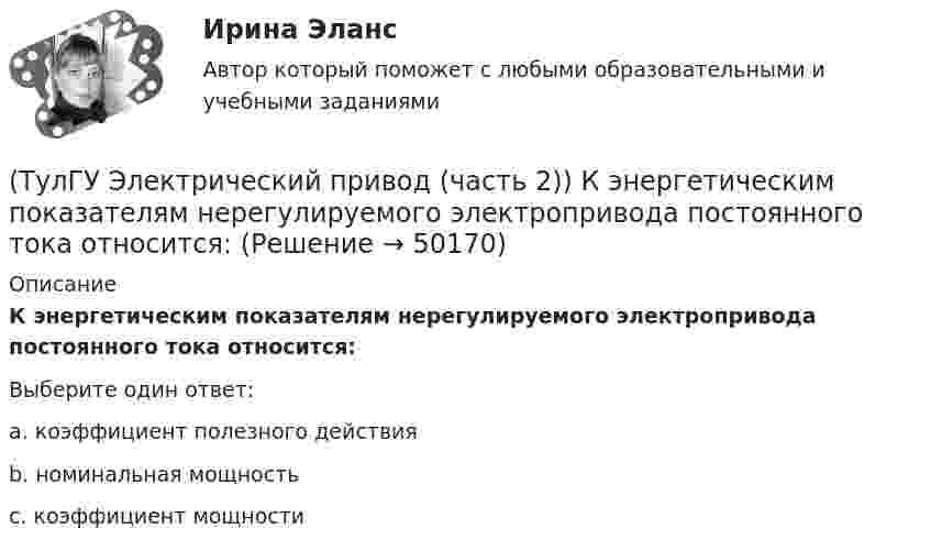      
            Описание
            К энергетическим показателям нерегулируемого электропривода постоянного тока относится:Выберите один ответ:a. коэффициент полезного действия b. номинальная мощность c. коэффициент мощности   
            
            
            (ТулГУ Электрический привод (часть 2)) К каком режиме, при длительной работе, в двигателе возникают повышенные потери энергии?(ТулГУ Электрический привод (часть 2)) К энергетическим показателям нерегулируемого электропривода постоянного тока относится:(ТулГУ Электрический привод (часть 2)) Магнитный пускатель это:(ТулГУ Электрический привод (часть 2)) Нулевая защита отключает двигатель от питающей сети при:(ТулГУ Электрический привод (часть 2)) Относительная продолжительность включения ПВ характеризует:(ТулГУ Электрический привод (часть 2)) Потери мощности в электродвигателе зависят:(ТулГУ Электрический привод (часть 2)) При реализации автоматического пуска двигателя в функции времени в схеме обязательно используются:(ТулГУ Электрический привод (часть 2)) Выбор двигателя для электропривода осуществляется по(ТулГУ Электрический привод (часть 2)) Если время цикла равно 10 мин, то при ПВ=25% время паузы в работе двигателя составляет:(ТулГУ Электрический привод (часть 2)) Если время цикла равно 10 мин, то при ПВ=25% время работы двигателя составляет:(ТулГУ Электрический привод (часть 2)) Если средние потери мощности при продолжительном режиме работы двигателя меньше номинальных потерь мощности, то двигатель выбран:(ТулГУ Электрический привод (часть 2)) Изменение переменных потерь мощности в двигателе вызывается изменением(ТулГУ Электрический привод (часть 2)) Изменится ли температура у самовентилируемого двигателя при номинальной нагрузке, если скорость вращения уменьшится в 2 раза?(ТулГУ Электрический привод (часть 2)) Изменятся ли потери энергии при пуске двигателя, если его момент инерции увеличится?