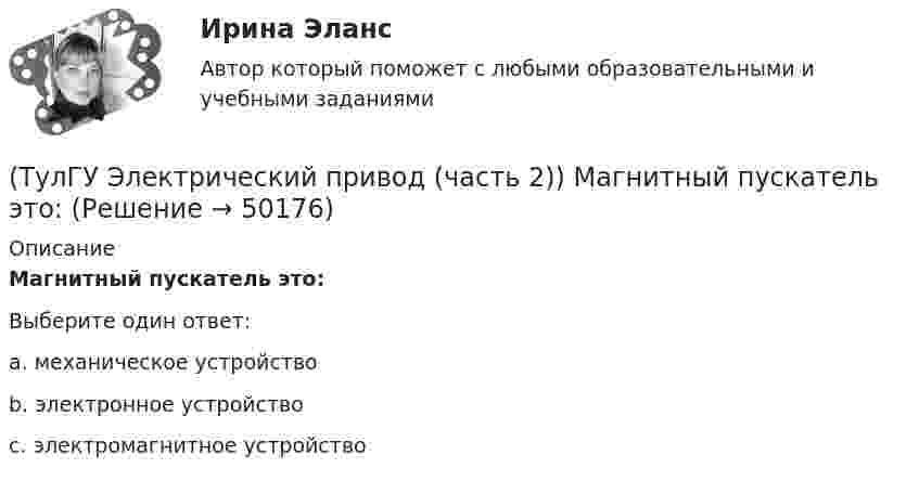      
            Описание
            Магнитный пускатель это:Выберите один ответ:a. механическое устройство b. электронное устройство c. электромагнитное устройство   
            
            
            (ТулГУ Электрический привод (часть 2)) К энергетическим показателям нерегулируемого электропривода постоянного тока относится:(ТулГУ Электрический привод (часть 2)) Магнитный пускатель это:(ТулГУ Электрический привод (часть 2)) Нулевая защита отключает двигатель от питающей сети при:(ТулГУ Электрический привод (часть 2)) Относительная продолжительность включения ПВ характеризует:(ТулГУ Электрический привод (часть 2)) Потери мощности в электродвигателе зависят:(ТулГУ Электрический привод (часть 2)) При реализации автоматического пуска двигателя в функции времени в схеме обязательно используются:(ТулГУ Электрический привод (часть 2)) При реализации автоматического пуска двигателя в функции тока в схеме обязательно используются:(ТулГУ Электрический привод (часть 2)) Если время цикла равно 10 мин, то при ПВ=25% время паузы в работе двигателя составляет:(ТулГУ Электрический привод (часть 2)) Если время цикла равно 10 мин, то при ПВ=25% время работы двигателя составляет:(ТулГУ Электрический привод (часть 2)) Если средние потери мощности при продолжительном режиме работы двигателя меньше номинальных потерь мощности, то двигатель выбран:(ТулГУ Электрический привод (часть 2)) Изменение переменных потерь мощности в двигателе вызывается изменением(ТулГУ Электрический привод (часть 2)) Изменится ли температура у самовентилируемого двигателя при номинальной нагрузке, если скорость вращения уменьшится в 2 раза?(ТулГУ Электрический привод (часть 2)) Изменятся ли потери энергии при пуске двигателя, если его момент инерции увеличится?(ТулГУ Электрический привод (часть 2)) Какие реле используются при осуществлении нулевой защиты?