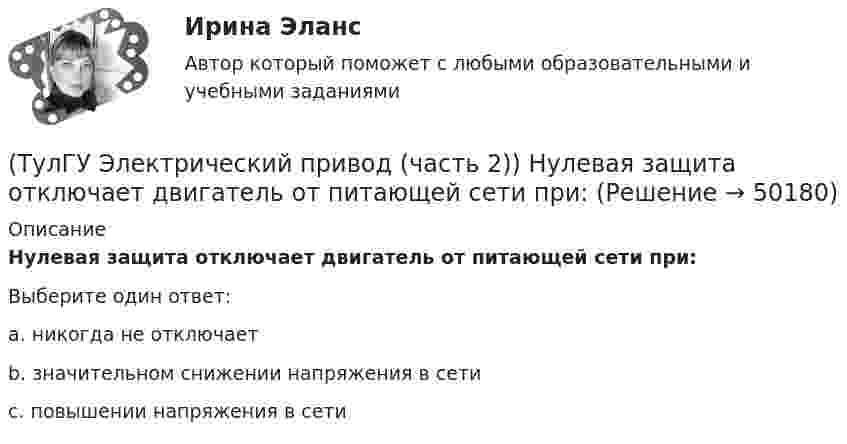      
            Описание
            Нулевая защита отключает двигатель от питающей сети при:Выберите один ответ:a. никогда не отключает b. значительном снижении напряжения в сети c. повышении напряжения в сети   
            
            
            (ТулГУ Электрический привод (часть 2)) Магнитный пускатель это:(ТулГУ Электрический привод (часть 2)) Нулевая защита отключает двигатель от питающей сети при:(ТулГУ Электрический привод (часть 2)) Относительная продолжительность включения ПВ характеризует:(ТулГУ Электрический привод (часть 2)) Потери мощности в электродвигателе зависят:(ТулГУ Электрический привод (часть 2)) При реализации автоматического пуска двигателя в функции времени в схеме обязательно используются:(ТулГУ Электрический привод (часть 2)) При реализации автоматического пуска двигателя в функции тока в схеме обязательно используются:(ТулГУ Электрический привод (часть 2)) Режим работы, при котором двигатель нагревается до установившейся температуры, называется:(ТулГУ Электрический привод (часть 2)) Если время цикла равно 10 мин, то при ПВ=25% время работы двигателя составляет:(ТулГУ Электрический привод (часть 2)) Если средние потери мощности при продолжительном режиме работы двигателя меньше номинальных потерь мощности, то двигатель выбран:(ТулГУ Электрический привод (часть 2)) Изменение переменных потерь мощности в двигателе вызывается изменением(ТулГУ Электрический привод (часть 2)) Изменится ли температура у самовентилируемого двигателя при номинальной нагрузке, если скорость вращения уменьшится в 2 раза?(ТулГУ Электрический привод (часть 2)) Изменятся ли потери энергии при пуске двигателя, если его момент инерции увеличится?(ТулГУ Электрический привод (часть 2)) Какие реле используются при осуществлении нулевой защиты?(ТулГУ Электрический привод (часть 2)) К каком режиме, при длительной работе, в двигателе возникают повышенные потери энергии?