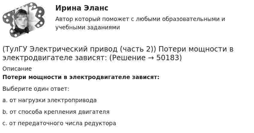     
            Описание
            Потери мощности в электродвигателе зависят:Выберите один ответ:a. от нагрузки электропривода b. от способа крепления двигателя c. от передаточного числа редуктора   
            
            
            (ТулГУ Электрический привод (часть 2)) Относительная продолжительность включения ПВ характеризует:(ТулГУ Электрический привод (часть 2)) Потери мощности в электродвигателе зависят:(ТулГУ Электрический привод (часть 2)) При реализации автоматического пуска двигателя в функции времени в схеме обязательно используются:(ТулГУ Электрический привод (часть 2)) При реализации автоматического пуска двигателя в функции тока в схеме обязательно используются:(ТулГУ Электрический привод (часть 2)) Режим работы, при котором двигатель нагревается до установившейся температуры, называется:(ТулГУ Электрический привод (часть 2)) С помощью каких устройств двигатель защищают от короткого замыкания?(ТулГУ Электрический привод (часть 2)) С помощью каких устройств двигатель защищают от перегрузки?(ТулГУ Электрический привод (часть 2)) Изменение переменных потерь мощности в двигателе вызывается изменением(ТулГУ Электрический привод (часть 2)) Изменится ли температура у самовентилируемого двигателя при номинальной нагрузке, если скорость вращения уменьшится в 2 раза?(ТулГУ Электрический привод (часть 2)) Изменятся ли потери энергии при пуске двигателя, если его момент инерции увеличится?(ТулГУ Электрический привод (часть 2)) Какие реле используются при осуществлении нулевой защиты?(ТулГУ Электрический привод (часть 2)) К каком режиме, при длительной работе, в двигателе возникают повышенные потери энергии?(ТулГУ Электрический привод (часть 2)) К энергетическим показателям нерегулируемого электропривода постоянного тока относится:(ТулГУ Электрический привод (часть 2)) Магнитный пускатель это: