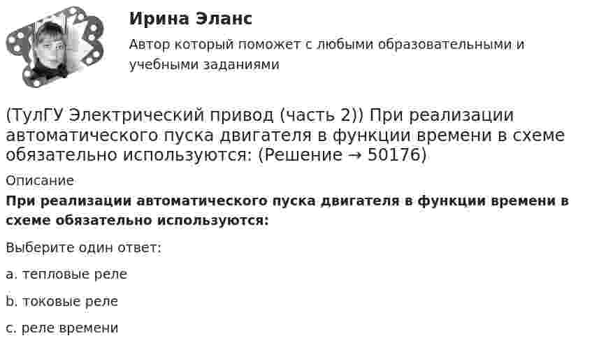      
            Описание
            При реализации автоматического пуска двигателя в функции времени в схеме обязательно используются:Выберите один ответ:a. тепловые реле b. токовые реле c. реле времени   
            
            
            (ТулГУ Электрический привод (часть 2)) Потери мощности в электродвигателе зависят:(ТулГУ Электрический привод (часть 2)) При реализации автоматического пуска двигателя в функции времени в схеме обязательно используются:(ТулГУ Электрический привод (часть 2)) При реализации автоматического пуска двигателя в функции тока в схеме обязательно используются:(ТулГУ Электрический привод (часть 2)) Режим работы, при котором двигатель нагревается до установившейся температуры, называется:(ТулГУ Электрический привод (часть 2)) С помощью каких устройств двигатель защищают от короткого замыкания?(ТулГУ Электрический привод (часть 2)) С помощью каких устройств двигатель защищают от перегрузки?(ТулГУ Электрический привод (часть 2)) С помощью плавких предохранителей двигатель защищается от:(ТулГУ Электрический привод (часть 2)) Изменится ли температура у самовентилируемого двигателя при номинальной нагрузке, если скорость вращения уменьшится в 2 раза?(ТулГУ Электрический привод (часть 2)) Изменятся ли потери энергии при пуске двигателя, если его момент инерции увеличится?(ТулГУ Электрический привод (часть 2)) Какие реле используются при осуществлении нулевой защиты?(ТулГУ Электрический привод (часть 2)) К каком режиме, при длительной работе, в двигателе возникают повышенные потери энергии?(ТулГУ Электрический привод (часть 2)) К энергетическим показателям нерегулируемого электропривода постоянного тока относится:(ТулГУ Электрический привод (часть 2)) Магнитный пускатель это:(ТулГУ Электрический привод (часть 2)) Нулевая защита отключает двигатель от питающей сети при: