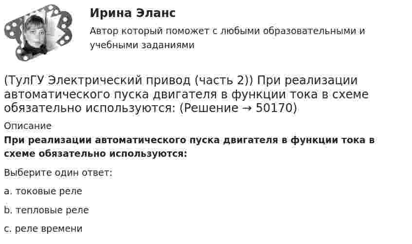      
            Описание
            При реализации автоматического пуска двигателя в функции тока в схеме обязательно используются:Выберите один ответ:a. токовые реле b. тепловые реле c. реле времени   
            
            
            (ТулГУ Электрический привод (часть 2)) При реализации автоматического пуска двигателя в функции времени в схеме обязательно используются:(ТулГУ Электрический привод (часть 2)) При реализации автоматического пуска двигателя в функции тока в схеме обязательно используются:(ТулГУ Электрический привод (часть 2)) Режим работы, при котором двигатель нагревается до установившейся температуры, называется:(ТулГУ Электрический привод (часть 2)) С помощью каких устройств двигатель защищают от короткого замыкания?(ТулГУ Электрический привод (часть 2)) С помощью каких устройств двигатель защищают от перегрузки?(ТулГУ Электрический привод (часть 2)) С помощью плавких предохранителей двигатель защищается от:(ТулГУ Электрический привод (часть 2)) С помощью тепловых реле двигатель защищается от:(ТулГУ Электрический привод (часть 2)) Изменятся ли потери энергии при пуске двигателя, если его момент инерции увеличится?(ТулГУ Электрический привод (часть 2)) Какие реле используются при осуществлении нулевой защиты?(ТулГУ Электрический привод (часть 2)) К каком режиме, при длительной работе, в двигателе возникают повышенные потери энергии?(ТулГУ Электрический привод (часть 2)) К энергетическим показателям нерегулируемого электропривода постоянного тока относится:(ТулГУ Электрический привод (часть 2)) Магнитный пускатель это:(ТулГУ Электрический привод (часть 2)) Нулевая защита отключает двигатель от питающей сети при:(ТулГУ Электрический привод (часть 2)) Относительная продолжительность включения ПВ характеризует: