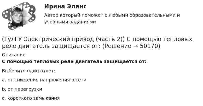      
            Описание
            С помощью тепловых реле двигатель защищается от:Выберите один ответ:a. от снижения напряжения в сети b. от перегрузки c. короткого замыкания   
            
            
            (ТулГУ Электрический привод (часть 2)) С помощью плавких предохранителей двигатель защищается от:(ТулГУ Электрический привод (часть 2)) С помощью тепловых реле двигатель защищается от:(ТулГУ Электрический привод (часть 2)) Справедливо ли утверждение, что охлаждение неподвижного двигателя происходит быстрее, чем его нагрев при вращении?(ТулГУ Электрический привод (часть 2)) Справедливо ли утверждение, что охлаждение неподвижного двигателя происходит медленнее, чем его нагрев при вращении?(ТулГУ Электрический привод (часть 2)) Справедливо ли утверждение, что увеличение приведенного момента инерции уменьшает потери энергии при пуске?(ТулГУ Электрический привод (часть 2)) Справедливо ли утверждение, что уменьшение приведенного момента инерции уменьшает потери энергии при пуске?(ТулГУ Электрический привод (часть 2)) Через какое время двигатель нагреется до 0,95 от установившейся температуры, если постоянная нагрева двигателя составляет 10 мин?(ТулГУ Электрический привод (часть 2)) Нулевая защита отключает двигатель от питающей сети при:(ТулГУ Электрический привод (часть 2)) Относительная продолжительность включения ПВ характеризует:(ТулГУ Электрический привод (часть 2)) Потери мощности в электродвигателе зависят:(ТулГУ Электрический привод (часть 2)) При реализации автоматического пуска двигателя в функции времени в схеме обязательно используются:(ТулГУ Электрический привод (часть 2)) При реализации автоматического пуска двигателя в функции тока в схеме обязательно используются:(ТулГУ Электрический привод (часть 2)) Режим работы, при котором двигатель нагревается до установившейся температуры, называется:(ТулГУ Электрический привод (часть 2)) С помощью каких устройств двигатель защищают от короткого замыкания?