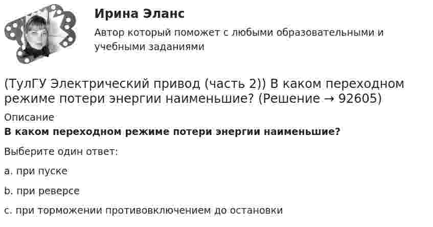      
            Описание
            В каком переходном режиме потери энергии наименьшие?Выберите один ответ:a. при пуске b. при реверсе c. при торможении противовключением до остановки    
            
            
            (ТулГУ Электрический привод (часть 1)) Электропривод это (электрическая система / механическая система / электромеханическая система)(ТулГУ Электрический привод (часть 2)) В каком переходном режиме потери энергии наименьшие?(ТулГУ Электрический привод (часть 2)) В каком режиме двигатель может сильнее нагреться?(ТулГУ Электрический привод (часть 2)) В каком режиме работы двигатель за время отключения от сети успевает охладиться до температуры окружающей среды?(ТулГУ Электрический привод (часть 2)) В каком режиме работы двигатель успевает нагреться до установившейся температуры?(ТулГУ Электрический привод (часть 2)) Выбор двигателя для электропривода осуществляется по(ТулГУ Электрический привод (часть 2)) Если время цикла равно 10 мин, то при ПВ=25% время паузы в работе двигателя составляет:(ТулГУ Электрический привод (часть 1)) Какая из характеристик относится к двигательному режиму с наибольшим сопротивлением в якорной цепи двигателя постоянного тока?(ТулГУ Электрический привод (часть 1)) Какая схема соответствует прямому пуску асинхронного двигателя?(ТулГУ Электрический привод (часть 1)) Как изменится скорость вращения в электрическом каскаде при уменьшении тока возбуждения машины постоянного тока?(ТулГУ Электрический привод (часть 1)) Какова конструкция асинхронного двигателя, механические характеристики которого изображены на рис. в ?(ТулГУ Электрический привод (часть 1)) Механической характеристикой двигателя называется зависимость скорости вращения его вала от:(ТулГУ Электрический привод (часть 1)) При каком способе торможения на двигатель действует только тормозной момент, под действием которого он останавливается?(ТулГУ Электрический привод (часть 1)) Процесс реверса электропривода относится к