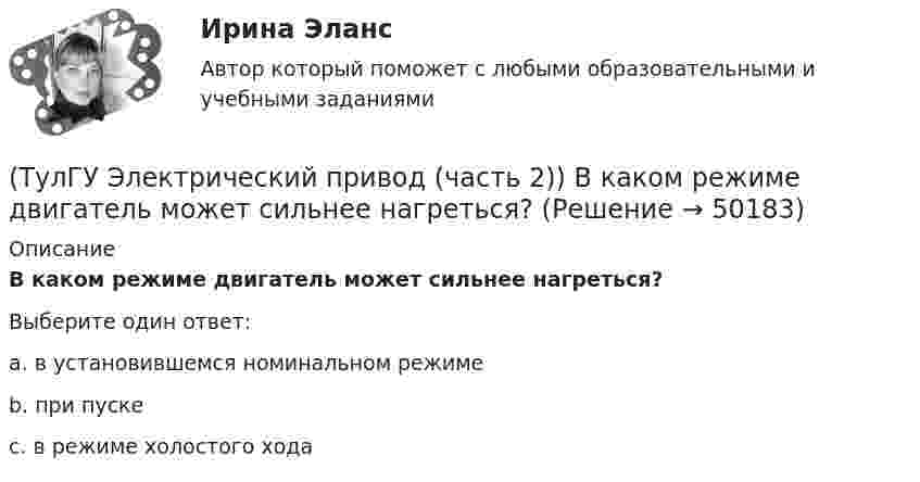     
            Описание
            В каком режиме двигатель может сильнее нагреться?Выберите один ответ:a. в установившемся номинальном режиме b. при пуске c. в режиме холостого хода   
            
            
            (ТулГУ Электрический привод (часть 2)) В каком переходном режиме потери энергии наименьшие?(ТулГУ Электрический привод (часть 2)) В каком режиме двигатель может сильнее нагреться?(ТулГУ Электрический привод (часть 2)) В каком режиме работы двигатель за время отключения от сети успевает охладиться до температуры окружающей среды?(ТулГУ Электрический привод (часть 2)) В каком режиме работы двигатель успевает нагреться до установившейся температуры?(ТулГУ Электрический привод (часть 2)) Выбор двигателя для электропривода осуществляется по(ТулГУ Электрический привод (часть 2)) Если время цикла равно 10 мин, то при ПВ=25% время паузы в работе двигателя составляет:(ТулГУ Электрический привод (часть 2)) Если время цикла равно 10 мин, то при ПВ=25% время работы двигателя составляет:(ТулГУ Электрический привод (часть 1)) Какая схема соответствует прямому пуску асинхронного двигателя?(ТулГУ Электрический привод (часть 1)) Как изменится скорость вращения в электрическом каскаде при уменьшении тока возбуждения машины постоянного тока?(ТулГУ Электрический привод (часть 1)) Какова конструкция асинхронного двигателя, механические характеристики которого изображены на рис. в ?(ТулГУ Электрический привод (часть 1)) Механической характеристикой двигателя называется зависимость скорости вращения его вала от:(ТулГУ Электрический привод (часть 1)) При каком способе торможения на двигатель действует только тормозной момент, под действием которого он останавливается?(ТулГУ Электрический привод (часть 1)) Процесс реверса электропривода относится к(ТулГУ Электрический привод (часть 1)) Рекуперативное торможение асинхронного двигателя осуществляется, когда скорость ротора: