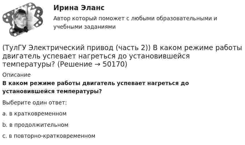      
            Описание
            В каком режиме работы двигатель успевает нагреться до установившейся температуры?Выберите один ответ:a. в кратковременном b. в продолжительном c. в повторно-кратковременном   
            
            
            (ТулГУ Электрический привод (часть 2)) В каком режиме работы двигатель за время отключения от сети успевает охладиться до температуры окружающей среды?(ТулГУ Электрический привод (часть 2)) В каком режиме работы двигатель успевает нагреться до установившейся температуры?(ТулГУ Электрический привод (часть 2)) Выбор двигателя для электропривода осуществляется по(ТулГУ Электрический привод (часть 2)) Если время цикла равно 10 мин, то при ПВ=25% время паузы в работе двигателя составляет:(ТулГУ Электрический привод (часть 2)) Если время цикла равно 10 мин, то при ПВ=25% время работы двигателя составляет:(ТулГУ Электрический привод (часть 2)) Если средние потери мощности при продолжительном режиме работы двигателя меньше номинальных потерь мощности, то двигатель выбран:(ТулГУ Электрический привод (часть 2)) Изменение переменных потерь мощности в двигателе вызывается изменением(ТулГУ Электрический привод (часть 1)) Какова конструкция асинхронного двигателя, механические характеристики которого изображены на рис. в ?(ТулГУ Электрический привод (часть 1)) Механической характеристикой двигателя называется зависимость скорости вращения его вала от:(ТулГУ Электрический привод (часть 1)) При каком способе торможения на двигатель действует только тормозной момент, под действием которого он останавливается?(ТулГУ Электрический привод (часть 1)) Процесс реверса электропривода относится к(ТулГУ Электрический привод (часть 1)) Рекуперативное торможение асинхронного двигателя осуществляется, когда скорость ротора:(ТулГУ Электрический привод (часть 1)) Электропривод это (электрическая система / механическая система / электромеханическая система)(ТулГУ Электрический привод (часть 2)) В каком переходном режиме потери энергии наименьшие?