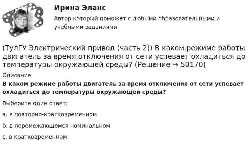      
            Описание
            В каком режиме работы двигатель за время отключения от сети успевает охладиться до температуры окружающей среды?Выберите один ответ:a. в повторно-кратковременном b. в перемежающемся номинальном c. в кратковременном   
            
            
            (ТулГУ Электрический привод (часть 2)) В каком режиме двигатель может сильнее нагреться?(ТулГУ Электрический привод (часть 2)) В каком режиме работы двигатель за время отключения от сети успевает охладиться до температуры окружающей среды?(ТулГУ Электрический привод (часть 2)) В каком режиме работы двигатель успевает нагреться до установившейся температуры?(ТулГУ Электрический привод (часть 2)) Выбор двигателя для электропривода осуществляется по(ТулГУ Электрический привод (часть 2)) Если время цикла равно 10 мин, то при ПВ=25% время паузы в работе двигателя составляет:(ТулГУ Электрический привод (часть 2)) Если время цикла равно 10 мин, то при ПВ=25% время работы двигателя составляет:(ТулГУ Электрический привод (часть 2)) Если средние потери мощности при продолжительном режиме работы двигателя меньше номинальных потерь мощности, то двигатель выбран:(ТулГУ Электрический привод (часть 1)) Как изменится скорость вращения в электрическом каскаде при уменьшении тока возбуждения машины постоянного тока?(ТулГУ Электрический привод (часть 1)) Какова конструкция асинхронного двигателя, механические характеристики которого изображены на рис. в ?(ТулГУ Электрический привод (часть 1)) Механической характеристикой двигателя называется зависимость скорости вращения его вала от:(ТулГУ Электрический привод (часть 1)) При каком способе торможения на двигатель действует только тормозной момент, под действием которого он останавливается?(ТулГУ Электрический привод (часть 1)) Процесс реверса электропривода относится к(ТулГУ Электрический привод (часть 1)) Рекуперативное торможение асинхронного двигателя осуществляется, когда скорость ротора:(ТулГУ Электрический привод (часть 1)) Электропривод это (электрическая система / механическая система / электромеханическая система)