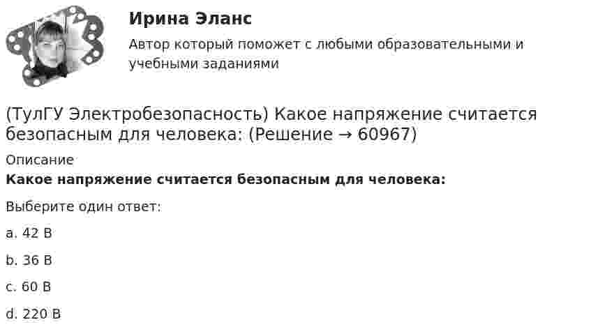      
            Описание
            Какое напряжение считается безопасным для человека:Выберите один ответ:a. 42 В b. 36 В c. 60 В d. 220 В    
            
            
            (ТулГУ Электробезопасность) Какое действие оказывает электрическая дуга на организм человека(ТулГУ Электробезопасность) Какое напряжение считается безопасным для человека:(ТулГУ Электробезопасность) Какое напряжение считается наиболее опасным(ТулГУ Электробезопасность) Какое соединение заземления допускается(ТулГУ Электробезопасность) Какое соединение не допускается при установки заземления(ТулГУ Электробезопасность) Какой инструктаж проводит инженер по ОТ и ТБ(ТулГУ Электробезопасность) Какой ток наиболее опасный(ТулГУ Электрический привод (часть 2)) С помощью тепловых реле двигатель защищается от:(ТулГУ Электрический привод (часть 2)) Справедливо ли утверждение, что охлаждение неподвижного двигателя происходит быстрее, чем его нагрев при вращении?(ТулГУ Электрический привод (часть 2)) Справедливо ли утверждение, что охлаждение неподвижного двигателя происходит медленнее, чем его нагрев при вращении?(ТулГУ Электрический привод (часть 2)) Справедливо ли утверждение, что увеличение приведенного момента инерции уменьшает потери энергии при пуске?(ТулГУ Электрический привод (часть 2)) Справедливо ли утверждение, что уменьшение приведенного момента инерции уменьшает потери энергии при пуске?(ТулГУ Электрический привод (часть 2)) Через какое время двигатель нагреется до 0,95 от установившейся температуры, если постоянная нагрева двигателя составляет 10 мин?(ТулГУ Электробезопасность) В каких случаях проводится внеплановый инструктаж