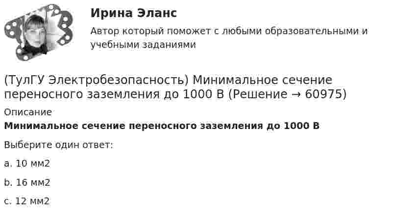      
            Описание
            Минимальное сечение переносного заземления до 1000 ВВыберите один ответ:a. 10 мм2 b. 16 мм2 c. 12 мм2    
            
            
            (ТулГУ Электробезопасность) Какой ток наиболее опасный(ТулГУ Электробезопасность) Минимальное сечение переносного заземления до 1000 В(ТулГУ Электробезопасность) На какую глубину должна быть вкопана железобетонная свая в качестве искусственного заземлителя(ТулГУ Электробезопасность) Наряд-допуск:(ТулГУ Электробезопасность) Срок проверки указателя напряжения:(ТулГУ Электробезопасность) Что не подлежит заземлениюТулГу «Электромагнитная совместимость  в электроэнергетических системах»Вариант 5(ТулГУ Электробезопасность) В каких случаях проводится внеплановый инструктаж(ТулГУ Электробезопасность) Каким весом испытывается страховочный пояс(ТулГУ Электробезопасность) Какое действие оказывает электрическая дуга на организм человека(ТулГУ Электробезопасность) Какое напряжение считается безопасным для человека:(ТулГУ Электробезопасность) Какое напряжение считается наиболее опасным(ТулГУ Электробезопасность) Какое соединение заземления допускается(ТулГУ Электробезопасность) Какое соединение не допускается при установки заземления