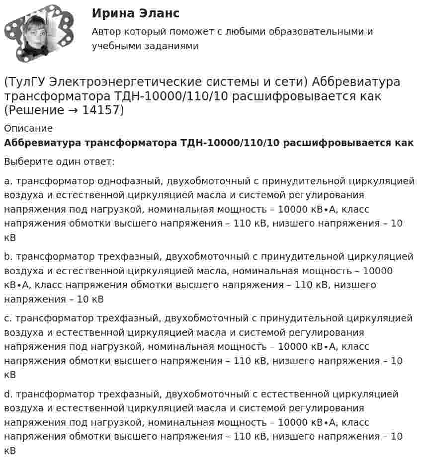      
          Описание
          Аббревиатура трансформатора ТДН-10000/110/10 расшифровывается какВыберите один ответ:a. трансформатор однофазный, двухобмоточный с принудительной циркуляцией воздуха и естественной циркуляцией масла и системой регулирования напряжения под нагрузкой, номинальная мощность – 10000 кВ∙А, класс напряжения обмотки высшего напряжения – 110 кВ, низшего напряжения – 10 кВ b. трансформатор трехфазный, двухобмоточный с принудительной циркуляцией воздуха и естественной циркуляцией масла, номинальная мощность – 10000 кВ∙А, класс напряжения обмотки высшего напряжения – 110 кВ, низшего напряжения – 10 кВ c. трансформатор трехфазный, двухобмоточный с принудительной циркуляцией воздуха и естественной циркуляцией масла и системой регулирования напряжения под нагрузкой, номинальная мощность – 10000 кВ∙А, класс напряжения обмотки высшего напряжения – 110 кВ, низшего напряжения – 10 кВ d. трансформатор трехфазный, двухобмоточный с естественной циркуляцией воздуха и естественной циркуляцией масла и системой регулирования напряжения под нагрузкой, номинальная мощность – 10000 кВ∙А, класс напряжения обмотки высшего напряжения – 110 кВ, низшего напряжения – 10 кВ   
            
            
            (ТулГУ Электроэнергетические системы и сети) Аббревиатура СБ-3х 95 означает, что это–(ТулГУ Электроэнергетические системы и сети) Аббревиатура трансформатора ТДН-10000/110/10 расшифровывается как(ТулГУ Электроэнергетические системы и сети) Батареи конденсаторов применяются:(ТулГУ Электроэнергетические системы и сети) В аббревиатуре трансформатора буква Д обозначает систему охлаждения с(ТулГУ Электроэнергетические системы и сети) В аббревиатуре трансформатора буквы ДЦ обозначают систему охлаждения с(ТулГУ Электроэнергетические системы и сети) В аббревиатуре трансформатора буквы МЦ обозначают систему охлаждения с(ТулГУ Электроэнергетические системы и сети) В зависимости от характера электроприемников выделяют следующие подтипы регулирования напряжения:(ТулГУ Электроэнергетика) Что позволяет достичь соединение в «звезду» обмоток ВН силового трансформатора(ТулГУ Электроэнергетика) Что является электроприемником(ТулГУ Электроэнергетика) Электрической системой называется:(ТулГУ Электроэнергетика) Электроустановка из проводов, кабелей, изоляторов для передачи энергии называется:(ТулГУ Электроэнергетика) Электроустановка с трансформаторами и преобразователями называется:(ТулГУ Электроэнергетика) Эффективное число электроприемников характеризуется:(ТулГУ Электроэнергетические системы и сети) Аббревиатура ААБ-3х 120 означает, что это–