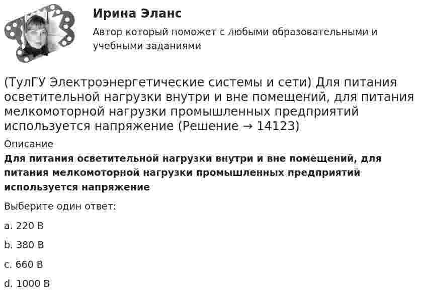      
          Описание
          Для питания осветительной нагрузки внутри и вне помещений, для питания мелкомоторной нагрузки промышленных предприятий используется напряжениеВыберите один ответ:a. 220 В b. 380 В c. 660 В d. 1000 В   
            
            
            (ТулГУ Электроэнергетические системы и сети) Для выравнивания реактивного сопротивления и емкостной проводимости по фазам в ЛЭП используется(ТулГУ Электроэнергетические системы и сети) Для питания осветительной нагрузки внутри и вне помещений, для питания мелкомоторной нагрузки промышленных предприятий используется напряжение(ТулГУ Электроэнергетические системы и сети) Для питания электросиловой нагрузки в заводских сетях используется напряжение(ТулГУ Электроэнергетические системы и сети) Для трехобмоточных трансформаторов возможны следующие исполнения обмоток: 1) 100 % / 100 % /100 %, 2) 100 % / 100 % / 66,7 % 3) 100% / 50% / 50% 4) 100 % / 66,7 % / 66,7 %; 5) 66,7% / 66,7 % / 66,7 %;(ТулГУ Электроэнергетические системы и сети) Естественное распределение активной мощности между тепловыми электростанциями происходит(ТулГУ Электроэнергетические системы и сети) Задача расчета режима электрической сети заключается в определении параметров режима, к которым относятся: 1)значения токов в элементах сети; 2) значения напряжений в узлах сети; 3)значения мощностей (ТулГУ Электроэнергетические системы и сети) Зоной нечувствительности РПН называется(ТулГУ Электроэнергетические системы и сети) Все потребители электроэнергии условно делятся на следующие группы: 1)коммунально-бытовые; 2)промышленные; 3) заводские; 4) электрифицированный транспорт; 5) оборонные; 6) производственные потребители (ТулГУ Электроэнергетические системы и сети) В сетях с глухозаземленной нейтралью электроустановки(ТулГУ Электроэнергетические системы и сети) В сетях с изолированной нейтралью электроустановки(ТулГУ Электроэнергетические системы и сети) В сетях с компенсированной нейтралью электроустановки(ТулГУ Электроэнергетические системы и сети) В сетях с эффективно-заземленной нейтралью(ТулГУ Электроэнергетические системы и сети) Встречное регулирование напряжения применяется для потребителей(ТулГУ Электроэнергетические системы и сети) Выдержкой времени регулятора РПН называют