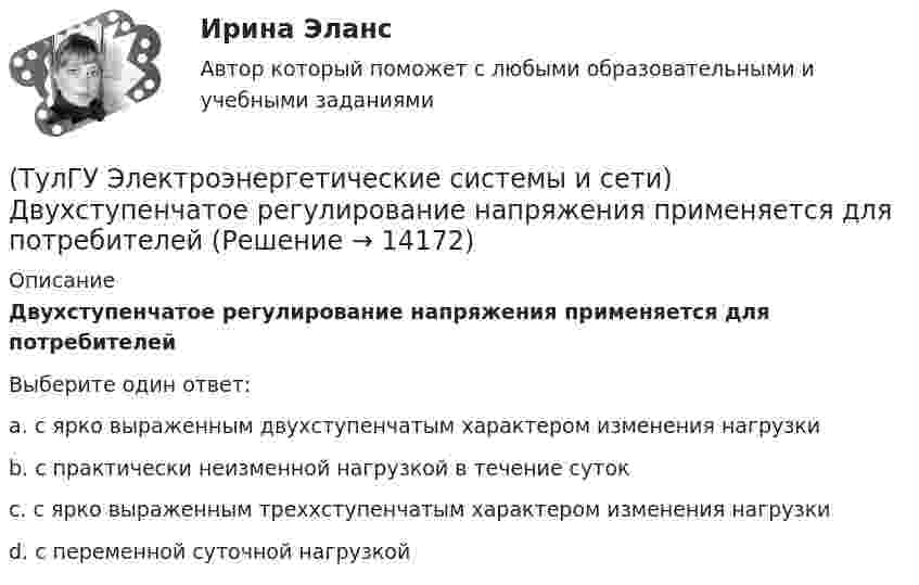      
          Описание
          Двухступенчатое регулирование напряжения применяется для потребителейВыберите один ответ:a. с ярко выраженным двухступенчатым характером изменения нагрузки b. с практически неизменной нагрузкой в течение суток c. с ярко выраженным треххступенчатым характером изменения нагрузки d. с переменной суточной нагрузкой   
            
            
            (ТулГУ Электроэнергетические системы и сети) Выдержкой времени регулятора РПН называют(ТулГУ Электроэнергетические системы и сети) Двухступенчатое регулирование напряжения применяется для потребителей(ТулГУ Электроэнергетические системы и сети) Для выравнивания реактивного сопротивления и емкостной проводимости по фазам в ЛЭП используется(ТулГУ Электроэнергетические системы и сети) Для питания осветительной нагрузки внутри и вне помещений, для питания мелкомоторной нагрузки промышленных предприятий используется напряжение(ТулГУ Электроэнергетические системы и сети) Для питания электросиловой нагрузки в заводских сетях используется напряжение(ТулГУ Электроэнергетические системы и сети) Для трехобмоточных трансформаторов возможны следующие исполнения обмоток: 1) 100 % / 100 % /100 %, 2) 100 % / 100 % / 66,7 % 3) 100% / 50% / 50% 4) 100 % / 66,7 % / 66,7 %; 5) 66,7% / 66,7 % / 66,7 %;(ТулГУ Электроэнергетические системы и сети) Естественное распределение активной мощности между тепловыми электростанциями происходит(ТулГУ Электроэнергетические системы и сети) В ЛЭП на напряжении 500 кВ обычно используют(ТулГУ Электроэнергетические системы и сети) В ЛЭП на напряжении 750 кВ обычно используют(ТулГУ Электроэнергетические системы и сети) Все потребители электроэнергии условно делятся на следующие группы: 1)коммунально-бытовые; 2)промышленные; 3) заводские; 4) электрифицированный транспорт; 5) оборонные; 6) производственные потребители (ТулГУ Электроэнергетические системы и сети) В сетях с глухозаземленной нейтралью электроустановки(ТулГУ Электроэнергетические системы и сети) В сетях с изолированной нейтралью электроустановки(ТулГУ Электроэнергетические системы и сети) В сетях с компенсированной нейтралью электроустановки(ТулГУ Электроэнергетические системы и сети) В сетях с эффективно-заземленной нейтралью