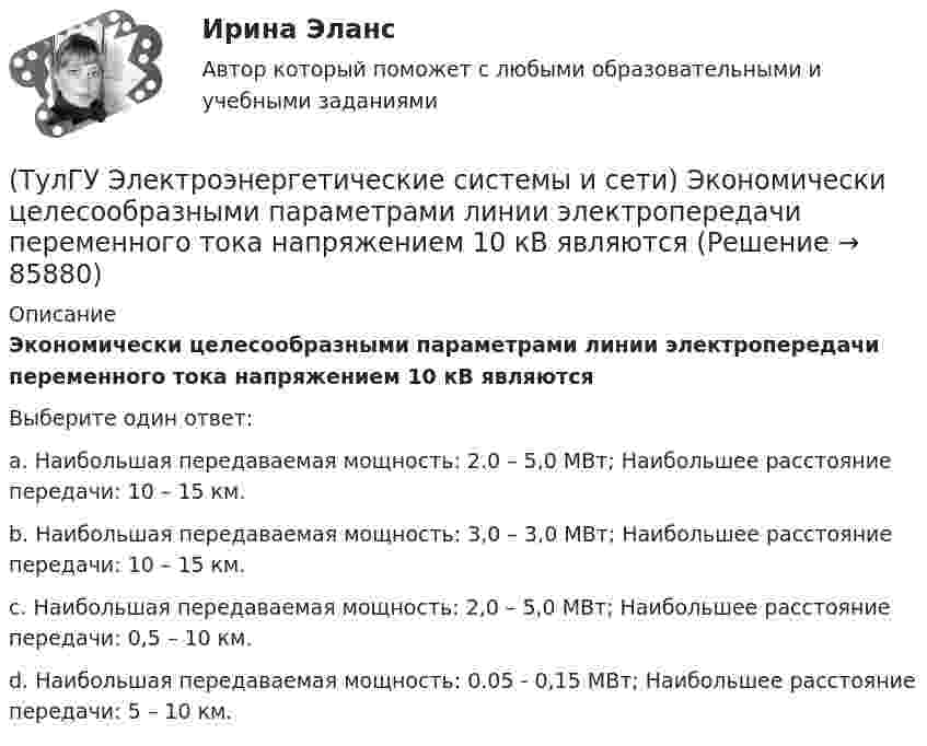      
            Описание
            Экономически целесообразными параметрами линии электропередачи переменного тока напряжением 10 кВ являютсяВыберите один ответ:a. Наибольшая передаваемая мощность: 2.0 – 5,0 МВт; Наибольшее расстояние передачи: 10 – 15 км. b. Наибольшая передаваемая мощность: 3,0 – 3,0 МВт; Наибольшее расстояние передачи: 10 – 15 км. c. Наибольшая передаваемая мощность: 2,0 – 5,0 МВт; Наибольшее расстояние передачи: 0,5 – 10 км. d. Наибольшая передаваемая мощность: 0.05 - 0,15 МВт; Наибольшее расстояние передачи: 5 – 10 км.    
            
            
            (ТулГУ Электроэнергетические системы и сети) Устройства РПН и управляющие ими системы автоматического регулирования характеризуются: 1) величиной напряжения ступени регулирования; 2) полосой пропускания; 3) зоной нечувствительности; 4) добротностью; (ТулГУ Электроэнергетические системы и сети) Экономически целесообразными параметрами линии электропередачи переменного тока напряжением 10 кВ являются(ТулГУ Электроэнергетические системы и сети) Электрическая сеть – это(ТулГУ Электроэнергетические системы и сети) Электроэнергия, потребленная электроприемником за год, равна 12000 кВт.час, максимальная мощность электроприемника – 1,3 кВт. Тогда коэффициент заполнения равен(ТулГУ Электроэнергетические системы и сети) Энергетическая система – это(ТулГУ) Элементы центробежного вентилятора, преобразующие скоростной напор воздуха в статический💯 ТулГУ Энергосбережение (ответы на тест, август 2022)(ТулГУ Электроэнергетические системы и сети) При нормальном режиме работы сети напряжение подводимое к электроприемникам не должно отличаться от номинального(ТулГУ Электроэнергетические системы и сети) Синхронный компенсатор – это(ТулГУ Электроэнергетические системы и сети) Системообразующие сети – это сети напряжением(ТулГУ Электроэнергетические системы и сети) Степень неравномерности графика работы электроустановки оценивают(ТулГУ Электроэнергетические системы и сети) Ступенью регулирования РПН называется(ТулГУ Электроэнергетические системы и сети) Удельное сопротивление алюминия равно 0,028Ом мм2/м, тогда сопротивление алюминиевого провода длиной 10 км и сечением 60 мм2 будет равно(ТулГУ Электроэнергетические системы и сети) Удельное сопротивление меди равно 0,0175Ом мм2/м, тогда сопротивление медного провода длиной 10 км и сечением 60 мм2 будет равно