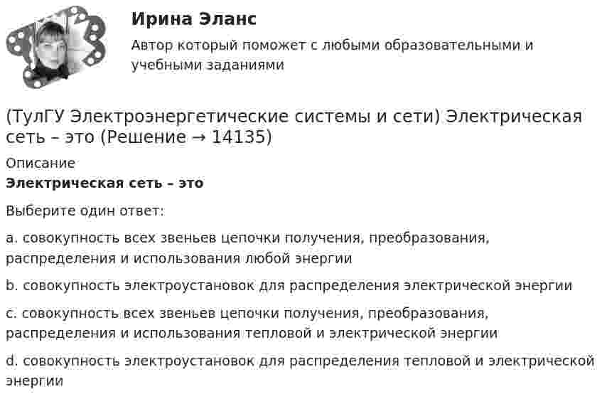      
          Описание
          Электрическая сеть – этоВыберите один ответ:a. совокупность всех звеньев цепочки получения, преобразования, распределения и использования любой энергии b. совокупность электроустановок для распределения электрической энергии c. совокупность всех звеньев цепочки получения, преобразования, распределения и использования тепловой и электрической энергии d. совокупность электроустановок для распределения тепловой и электрической энергии  
            
            
            (ТулГУ Электроэнергетические системы и сети) Экономически целесообразными параметрами линии электропередачи переменного тока напряжением 10 кВ являются(ТулГУ Электроэнергетические системы и сети) Электрическая сеть – это(ТулГУ Электроэнергетические системы и сети) Электроэнергия, потребленная электроприемником за год, равна 12000 кВт.час, максимальная мощность электроприемника – 1,3 кВт. Тогда коэффициент заполнения равен(ТулГУ Электроэнергетические системы и сети) Энергетическая система – это(ТулГУ) Элементы центробежного вентилятора, преобразующие скоростной напор воздуха в статический💯 ТулГУ Энергосбережение (ответы на тест, август 2022)💯 ТулГУ Энергосбережение (ответы на тест, сентябрь 2022)(ТулГУ Электроэнергетические системы и сети) Синхронный компенсатор – это(ТулГУ Электроэнергетические системы и сети) Системообразующие сети – это сети напряжением(ТулГУ Электроэнергетические системы и сети) Степень неравномерности графика работы электроустановки оценивают(ТулГУ Электроэнергетические системы и сети) Ступенью регулирования РПН называется(ТулГУ Электроэнергетические системы и сети) Удельное сопротивление алюминия равно 0,028Ом мм2/м, тогда сопротивление алюминиевого провода длиной 10 км и сечением 60 мм2 будет равно(ТулГУ Электроэнергетические системы и сети) Удельное сопротивление меди равно 0,0175Ом мм2/м, тогда сопротивление медного провода длиной 10 км и сечением 60 мм2 будет равно(ТулГУ Электроэнергетические системы и сети) Удельное сопротивление стали равно 0,098Ом мм2/м, тогда сопротивление стального провода длиной 10 км и сечением 60 мм2 будет равно
