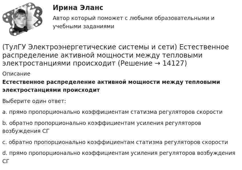      
          Описание
          Естественное распределение активной мощности между тепловыми электростанциями происходитВыберите один ответ:a. прямо пропорционально коэффициентам статизма регуляторов скорости b. обратно пропорционально коэффициентам усиления регуляторов возбуждения СГ c. обратно пропорционально коэффициентам статизма регуляторов скорости d. прямо пропорционально коэффициентам усиления регуляторов возбуждения СГ   
            
            
            (ТулГУ Электроэнергетические системы и сети) Для трехобмоточных трансформаторов возможны следующие исполнения обмоток: 1) 100 % / 100 % /100 %, 2) 100 % / 100 % / 66,7 % 3) 100% / 50% / 50% 4) 100 % / 66,7 % / 66,7 %; 5) 66,7% / 66,7 % / 66,7 %;(ТулГУ Электроэнергетические системы и сети) Естественное распределение активной мощности между тепловыми электростанциями происходит(ТулГУ Электроэнергетические системы и сети) Задача расчета режима электрической сети заключается в определении параметров режима, к которым относятся: 1)значения токов в элементах сети; 2) значения напряжений в узлах сети; 3)значения мощностей (ТулГУ Электроэнергетические системы и сети) Зоной нечувствительности РПН называется(ТулГУ Электроэнергетические системы и сети) Известно, что tgφнагр = 0,3; Uном = 110 кВ ; Рнагр = 10 кВт. Тогда мощность батареи конденсаторов при поперечной компенсации равна(ТулГУ Электроэнергетические системы и сети) Известно, что tgφнагр = 0,3; Uном = 220 кВ ; Рнагр = 10 кВт. Тогда мощность батареи конденсаторов при поперечной компенсации равна(ТулГУ Электроэнергетические системы и сети) Известно, что tgφнагр = 0,5; U₁ном = 110 кВ ; Рнагр = 10 кВт. Тогда мощность батареи конденсаторов при поперечной компенсации равна(ТулГУ Электроэнергетические системы и сети) В сетях с компенсированной нейтралью электроустановки(ТулГУ Электроэнергетические системы и сети) В сетях с эффективно-заземленной нейтралью(ТулГУ Электроэнергетические системы и сети) Встречное регулирование напряжения применяется для потребителей(ТулГУ Электроэнергетические системы и сети) Выдержкой времени регулятора РПН называют(ТулГУ Электроэнергетические системы и сети) Двухступенчатое регулирование напряжения применяется для потребителей(ТулГУ Электроэнергетические системы и сети) Для выравнивания реактивного сопротивления и емкостной проводимости по фазам в ЛЭП используется(ТулГУ Электроэнергетические системы и сети) Для питания осветительной нагрузки внутри и вне помещений, для питания мелкомоторной нагрузки промышленных предприятий используется напряжение