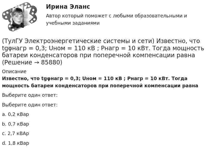      
            Описание
            Известно, что tgφнагр = 0,3; Uном = 110 кВ ; Рнагр = 10 кВт. Тогда мощность батареи конденсаторов при поперечной компенсации равнаВыберите один ответ:Выберите один ответ:a. 0,2 кВарb. 0,7 кВарc. 2,7 кВАрd. 1,8 кВар   
            
            
            (ТулГУ Электроэнергетические системы и сети) Зоной нечувствительности РПН называется(ТулГУ Электроэнергетические системы и сети) Известно, что tgφнагр = 0,3; Uном = 110 кВ ; Рнагр = 10 кВт. Тогда мощность батареи конденсаторов при поперечной компенсации равна(ТулГУ Электроэнергетические системы и сети) Известно, что tgφнагр = 0,3; Uном = 220 кВ ; Рнагр = 10 кВт. Тогда мощность батареи конденсаторов при поперечной компенсации равна(ТулГУ Электроэнергетические системы и сети) Известно, что tgφнагр = 0,5; U₁ном = 110 кВ ; Рнагр = 10 кВт. Тогда мощность батареи конденсаторов при поперечной компенсации равна(ТулГУ Электроэнергетические системы и сети) Известно, что tgφнагр = 0,5; U₁ном = 35 кВ ; Рнагр = 10 кВт. Тогда мощность батареи конденсаторов при поперечной компенсации равна(ТулГУ Электроэнергетические системы и сети) Известны паспортные параметры двухобмоточного трансформатора: Sном=1000 кВА, Uв.ном=35 кВ, uкз=6,5%, ΔРк=12,2 кВт, ΔРх=2,75 кВт, Ixx=1,5%. Тогда параметры его схемы замещения равны(ТулГУ Электроэнергетические системы и сети) Известны паспортные параметры двухобмоточного трансформатора: Sном=1600 кВА, Uв.ном=35 кВ, uкз=6,5%, ΔРк=16,5 кВт, ΔРх=3,65 кВт, Ixx=1,4%. Тогда параметры его схемы замещения равны(ТулГУ Электроэнергетические системы и сети) Выдержкой времени регулятора РПН называют(ТулГУ Электроэнергетические системы и сети) Двухступенчатое регулирование напряжения применяется для потребителей(ТулГУ Электроэнергетические системы и сети) Для выравнивания реактивного сопротивления и емкостной проводимости по фазам в ЛЭП используется(ТулГУ Электроэнергетические системы и сети) Для питания осветительной нагрузки внутри и вне помещений, для питания мелкомоторной нагрузки промышленных предприятий используется напряжение(ТулГУ Электроэнергетические системы и сети) Для питания электросиловой нагрузки в заводских сетях используется напряжение(ТулГУ Электроэнергетические системы и сети) Для трехобмоточных трансформаторов возможны следующие исполнения обмоток: 1) 100 % / 100 % /100 %, 2) 100 % / 100 % / 66,7 % 3) 100% / 50% / 50% 4) 100 % / 66,7 % / 66,7 %; 5) 66,7% / 66,7 % / 66,7 %;(ТулГУ Электроэнергетические системы и сети) Естественное распределение активной мощности между тепловыми электростанциями происходит