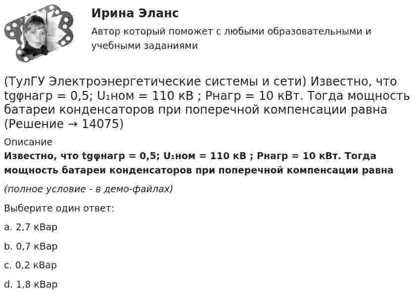     
          Описание
          Известно, что tgφнагр = 0,5; U₁ном = 110 кВ ; Рнагр = 10 кВт. Тогда мощность батареи конденсаторов при поперечной компенсации равна(полное условие - в демо-файлах)Выберите один ответ:a. 2,7 кВарb. 0,7 кВар c. 0,2 кВарd. 1,8 кВар  
            
            
            (ТулГУ Электроэнергетические системы и сети) Известно, что tgφнагр = 0,3; Uном = 220 кВ ; Рнагр = 10 кВт. Тогда мощность батареи конденсаторов при поперечной компенсации равна(ТулГУ Электроэнергетические системы и сети) Известно, что tgφнагр = 0,5; U₁ном = 110 кВ ; Рнагр = 10 кВт. Тогда мощность батареи конденсаторов при поперечной компенсации равна(ТулГУ Электроэнергетические системы и сети) Известно, что tgφнагр = 0,5; U₁ном = 35 кВ ; Рнагр = 10 кВт. Тогда мощность батареи конденсаторов при поперечной компенсации равна(ТулГУ Электроэнергетические системы и сети) Известны паспортные параметры двухобмоточного трансформатора: Sном=1000 кВА, Uв.ном=35 кВ, uкз=6,5%, ΔРк=12,2 кВт, ΔРх=2,75 кВт, Ixx=1,5%. Тогда параметры его схемы замещения равны(ТулГУ Электроэнергетические системы и сети) Известны паспортные параметры двухобмоточного трансформатора: Sном=1600 кВА, Uв.ном=35 кВ, uкз=6,5%, ΔРк=16,5 кВт, ΔРх=3,65 кВт, Ixx=1,4%. Тогда параметры его схемы замещения равны(ТулГУ Электроэнергетические системы и сети) Известны паспортные параметры двухобмоточного трансформатора: Sном=2500 кВА, Uв.ном=35 кВ, uкз=6,5%, ΔРк=26,0 кВт, ΔРх=5,1 кВт, Ixx=1,1%. Тогда параметры его схемы замещения равны(ТулГУ Электроэнергетические системы и сети) Использование 4-6 проводов в фазе на ЛЭП 700кВ приводит к снижению индуктивного сопротивления линии приблизительно на(ТулГУ Электроэнергетические системы и сети) Для выравнивания реактивного сопротивления и емкостной проводимости по фазам в ЛЭП используется(ТулГУ Электроэнергетические системы и сети) Для питания осветительной нагрузки внутри и вне помещений, для питания мелкомоторной нагрузки промышленных предприятий используется напряжение(ТулГУ Электроэнергетические системы и сети) Для питания электросиловой нагрузки в заводских сетях используется напряжение(ТулГУ Электроэнергетические системы и сети) Для трехобмоточных трансформаторов возможны следующие исполнения обмоток: 1) 100 % / 100 % /100 %, 2) 100 % / 100 % / 66,7 % 3) 100% / 50% / 50% 4) 100 % / 66,7 % / 66,7 %; 5) 66,7% / 66,7 % / 66,7 %;(ТулГУ Электроэнергетические системы и сети) Естественное распределение активной мощности между тепловыми электростанциями происходит(ТулГУ Электроэнергетические системы и сети) Задача расчета режима электрической сети заключается в определении параметров режима, к которым относятся: 1)значения токов в элементах сети; 2) значения напряжений в узлах сети; 3)значения мощностей (ТулГУ Электроэнергетические системы и сети) Зоной нечувствительности РПН называется