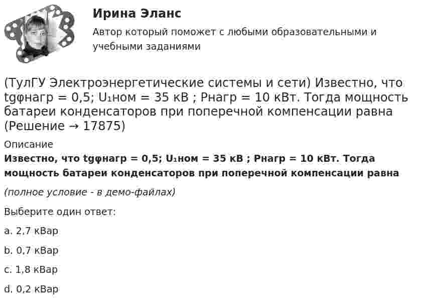     
          Описание
          Известно, что tgφнагр = 0,5; U₁ном = 35 кВ ; Рнагр = 10 кВт. Тогда мощность батареи конденсаторов при поперечной компенсации равна(полное условие - в демо-файлах)Выберите один ответ:a. 2,7 кВарb. 0,7 кВар c. 1,8 кВар d. 0,2 кВар  
            
            
            (ТулГУ Электроэнергетические системы и сети) Известно, что tgφнагр = 0,5; U₁ном = 110 кВ ; Рнагр = 10 кВт. Тогда мощность батареи конденсаторов при поперечной компенсации равна(ТулГУ Электроэнергетические системы и сети) Известно, что tgφнагр = 0,5; U₁ном = 35 кВ ; Рнагр = 10 кВт. Тогда мощность батареи конденсаторов при поперечной компенсации равна(ТулГУ Электроэнергетические системы и сети) Известны паспортные параметры двухобмоточного трансформатора: Sном=1000 кВА, Uв.ном=35 кВ, uкз=6,5%, ΔРк=12,2 кВт, ΔРх=2,75 кВт, Ixx=1,5%. Тогда параметры его схемы замещения равны(ТулГУ Электроэнергетические системы и сети) Известны паспортные параметры двухобмоточного трансформатора: Sном=1600 кВА, Uв.ном=35 кВ, uкз=6,5%, ΔРк=16,5 кВт, ΔРх=3,65 кВт, Ixx=1,4%. Тогда параметры его схемы замещения равны(ТулГУ Электроэнергетические системы и сети) Известны паспортные параметры двухобмоточного трансформатора: Sном=2500 кВА, Uв.ном=35 кВ, uкз=6,5%, ΔРк=26,0 кВт, ΔРх=5,1 кВт, Ixx=1,1%. Тогда параметры его схемы замещения равны(ТулГУ Электроэнергетические системы и сети) Использование 4-6 проводов в фазе на ЛЭП 700кВ приводит к снижению индуктивного сопротивления линии приблизительно на(ТулГУ Электроэнергетические системы и сети) Использование трех проводов в фазе на ЛЭП 500 кВ приводит к снижению индуктивного сопротивления линии приблизительно на(ТулГУ Электроэнергетические системы и сети) Для питания осветительной нагрузки внутри и вне помещений, для питания мелкомоторной нагрузки промышленных предприятий используется напряжение(ТулГУ Электроэнергетические системы и сети) Для питания электросиловой нагрузки в заводских сетях используется напряжение(ТулГУ Электроэнергетические системы и сети) Для трехобмоточных трансформаторов возможны следующие исполнения обмоток: 1) 100 % / 100 % /100 %, 2) 100 % / 100 % / 66,7 % 3) 100% / 50% / 50% 4) 100 % / 66,7 % / 66,7 %; 5) 66,7% / 66,7 % / 66,7 %;(ТулГУ Электроэнергетические системы и сети) Естественное распределение активной мощности между тепловыми электростанциями происходит(ТулГУ Электроэнергетические системы и сети) Задача расчета режима электрической сети заключается в определении параметров режима, к которым относятся: 1)значения токов в элементах сети; 2) значения напряжений в узлах сети; 3)значения мощностей (ТулГУ Электроэнергетические системы и сети) Зоной нечувствительности РПН называется(ТулГУ Электроэнергетические системы и сети) Известно, что tgφнагр = 0,3; Uном = 110 кВ ; Рнагр = 10 кВт. Тогда мощность батареи конденсаторов при поперечной компенсации равна