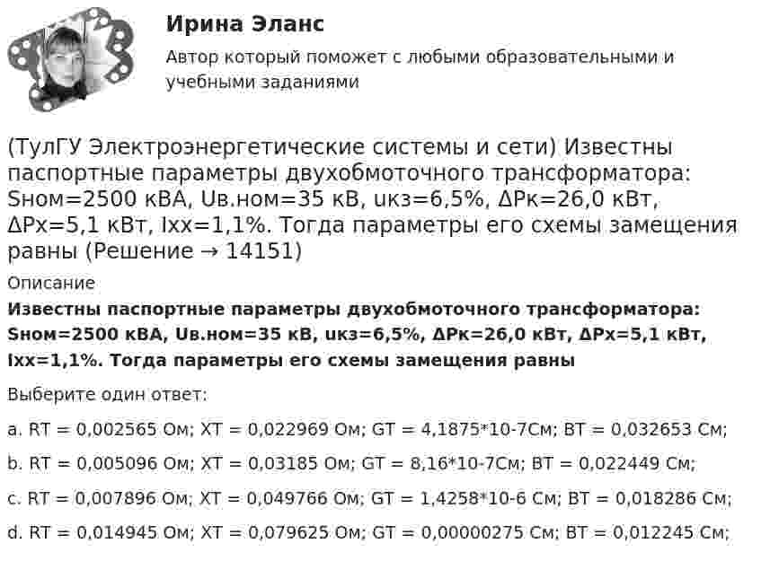      
          Описание
          Известны паспортные параметры двухобмоточного трансформатора: Sном=2500 кВА, Uв.ном=35 кВ, uкз=6,5%, ΔРк=26,0 кВт, ΔРх=5,1 кВт, Ixx=1,1%. Тогда параметры его схемы замещения равныВыберите один ответ:a. RТ = 0,002565 Ом; ХТ = 0,022969 Ом; GТ = 4,1875*10-7См; BТ = 0,032653 См; b. RТ = 0,005096 Ом; ХТ = 0,03185 Ом; GТ = 8,16*10-7См; BТ = 0,022449 См; c. RТ = 0,007896 Ом; ХТ = 0,049766 Ом; GТ = 1,4258*10-6  См; BТ = 0,018286 См; d. RТ = 0,014945 Ом; ХТ = 0,079625 Ом; GТ = 0,00000275 См; BТ = 0,012245 См;   
            
            
            (ТулГУ Электроэнергетические системы и сети) Известны паспортные параметры двухобмоточного трансформатора: Sном=1600 кВА, Uв.ном=35 кВ, uкз=6,5%, ΔРк=16,5 кВт, ΔРх=3,65 кВт, Ixx=1,4%. Тогда параметры его схемы замещения равны(ТулГУ Электроэнергетические системы и сети) Известны паспортные параметры двухобмоточного трансформатора: Sном=2500 кВА, Uв.ном=35 кВ, uкз=6,5%, ΔРк=26,0 кВт, ΔРх=5,1 кВт, Ixx=1,1%. Тогда параметры его схемы замещения равны(ТулГУ Электроэнергетические системы и сети) Использование 4-6 проводов в фазе на ЛЭП 700кВ приводит к снижению индуктивного сопротивления линии приблизительно на(ТулГУ Электроэнергетические системы и сети) Использование трех проводов в фазе на ЛЭП 500 кВ приводит к снижению индуктивного сопротивления линии приблизительно на(ТулГУ Электроэнергетические системы и сети) Каких режимов нейтрали нет.(ТулГУ Электроэнергетические системы и сети) Конденсаторы, используемые для компенсации реактивной мощности, выпускаются мощностью от(ТулГУ Электроэнергетические системы и сети) Конденсаторы, используемые для компенсации реактивной мощности, выпускаются на номинальное напряжение от(ТулГУ Электроэнергетические системы и сети) Естественное распределение активной мощности между тепловыми электростанциями происходит(ТулГУ Электроэнергетические системы и сети) Задача расчета режима электрической сети заключается в определении параметров режима, к которым относятся: 1)значения токов в элементах сети; 2) значения напряжений в узлах сети; 3)значения мощностей (ТулГУ Электроэнергетические системы и сети) Зоной нечувствительности РПН называется(ТулГУ Электроэнергетические системы и сети) Известно, что tgφнагр = 0,3; Uном = 110 кВ ; Рнагр = 10 кВт. Тогда мощность батареи конденсаторов при поперечной компенсации равна(ТулГУ Электроэнергетические системы и сети) Известно, что tgφнагр = 0,3; Uном = 220 кВ ; Рнагр = 10 кВт. Тогда мощность батареи конденсаторов при поперечной компенсации равна(ТулГУ Электроэнергетические системы и сети) Известно, что tgφнагр = 0,5; U₁ном = 110 кВ ; Рнагр = 10 кВт. Тогда мощность батареи конденсаторов при поперечной компенсации равна(ТулГУ Электроэнергетические системы и сети) Известно, что tgφнагр = 0,5; U₁ном = 35 кВ ; Рнагр = 10 кВт. Тогда мощность батареи конденсаторов при поперечной компенсации равна