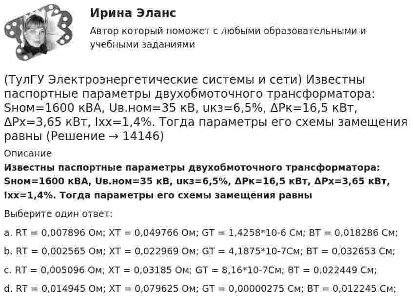      
          Описание
          Известны паспортные параметры двухобмоточного трансформатора: Sном=1600 кВА, Uв.ном=35 кВ, uкз=6,5%, ΔРк=16,5 кВт, ΔРх=3,65 кВт, Ixx=1,4%. Тогда параметры его схемы замещения равныВыберите один ответ:a. RТ = 0,007896 Ом; ХТ = 0,049766 Ом; GТ = 1,4258*10-6  См; BТ = 0,018286 См; b. RТ = 0,002565 Ом; ХТ = 0,022969 Ом; GТ = 4,1875*10-7См; BТ = 0,032653 См; c. RТ = 0,005096 Ом; ХТ = 0,03185 Ом; GТ = 8,16*10-7См; BТ = 0,022449 См; d. RТ = 0,014945 Ом; ХТ = 0,079625 Ом; GТ = 0,00000275 См; BТ = 0,012245 См;   
            
            
            (ТулГУ Электроэнергетические системы и сети) Известны паспортные параметры двухобмоточного трансформатора: Sном=1000 кВА, Uв.ном=35 кВ, uкз=6,5%, ΔРк=12,2 кВт, ΔРх=2,75 кВт, Ixx=1,5%. Тогда параметры его схемы замещения равны(ТулГУ Электроэнергетические системы и сети) Известны паспортные параметры двухобмоточного трансформатора: Sном=1600 кВА, Uв.ном=35 кВ, uкз=6,5%, ΔРк=16,5 кВт, ΔРх=3,65 кВт, Ixx=1,4%. Тогда параметры его схемы замещения равны(ТулГУ Электроэнергетические системы и сети) Известны паспортные параметры двухобмоточного трансформатора: Sном=2500 кВА, Uв.ном=35 кВ, uкз=6,5%, ΔРк=26,0 кВт, ΔРх=5,1 кВт, Ixx=1,1%. Тогда параметры его схемы замещения равны(ТулГУ Электроэнергетические системы и сети) Использование 4-6 проводов в фазе на ЛЭП 700кВ приводит к снижению индуктивного сопротивления линии приблизительно на(ТулГУ Электроэнергетические системы и сети) Использование трех проводов в фазе на ЛЭП 500 кВ приводит к снижению индуктивного сопротивления линии приблизительно на(ТулГУ Электроэнергетические системы и сети) Каких режимов нейтрали нет.(ТулГУ Электроэнергетические системы и сети) Конденсаторы, используемые для компенсации реактивной мощности, выпускаются мощностью от(ТулГУ Электроэнергетические системы и сети) Для трехобмоточных трансформаторов возможны следующие исполнения обмоток: 1) 100 % / 100 % /100 %, 2) 100 % / 100 % / 66,7 % 3) 100% / 50% / 50% 4) 100 % / 66,7 % / 66,7 %; 5) 66,7% / 66,7 % / 66,7 %;(ТулГУ Электроэнергетические системы и сети) Естественное распределение активной мощности между тепловыми электростанциями происходит(ТулГУ Электроэнергетические системы и сети) Задача расчета режима электрической сети заключается в определении параметров режима, к которым относятся: 1)значения токов в элементах сети; 2) значения напряжений в узлах сети; 3)значения мощностей (ТулГУ Электроэнергетические системы и сети) Зоной нечувствительности РПН называется(ТулГУ Электроэнергетические системы и сети) Известно, что tgφнагр = 0,3; Uном = 110 кВ ; Рнагр = 10 кВт. Тогда мощность батареи конденсаторов при поперечной компенсации равна(ТулГУ Электроэнергетические системы и сети) Известно, что tgφнагр = 0,3; Uном = 220 кВ ; Рнагр = 10 кВт. Тогда мощность батареи конденсаторов при поперечной компенсации равна(ТулГУ Электроэнергетические системы и сети) Известно, что tgφнагр = 0,5; U₁ном = 110 кВ ; Рнагр = 10 кВт. Тогда мощность батареи конденсаторов при поперечной компенсации равна
