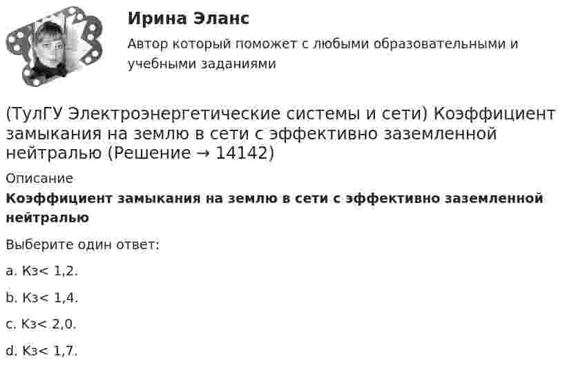     
          Описание
          Коэффициент замыкания на землю в сети с эффективно заземленной нейтральюВыберите один ответ:a. Кз< 1,2. b. Кз< 1,4. c. Kз< 2,0. d. Kз< 1,7.   
            
            
            (ТулГУ Электроэнергетические системы и сети) Конденсаторы, используемые для компенсации реактивной мощности, выпускаются на номинальное напряжение от(ТулГУ Электроэнергетические системы и сети) Коэффициент замыкания на землю в сети с эффективно заземленной нейтралью(ТулГУ Электроэнергетические системы и сети) Крепление тросов на всех опорах ВЛ напряжением _________ выполняется при помощи изолятора, шунтированного искровым промежутком.(ТулГУ Электроэнергетические системы и сети) Критическое напряжение составляет(ТулГУ Электроэнергетические системы и сети) К устройствам компенсации реактивной мощности относятся: 1) синхронные компенсаторы (СК); 2) реакторы; 3) батареи конденсаторов (БК); 4) грозоразрядники; 5) статические источники реактивной мощности(ТулГУ Электроэнергетические системы и сети) На рисунке представлена(ТулГУ Электроэнергетические системы и сети) На рисунке представлена(ТулГУ Электроэнергетические системы и сети) Известно, что tgφнагр = 0,5; U₁ном = 35 кВ ; Рнагр = 10 кВт. Тогда мощность батареи конденсаторов при поперечной компенсации равна(ТулГУ Электроэнергетические системы и сети) Известны паспортные параметры двухобмоточного трансформатора: Sном=1000 кВА, Uв.ном=35 кВ, uкз=6,5%, ΔРк=12,2 кВт, ΔРх=2,75 кВт, Ixx=1,5%. Тогда параметры его схемы замещения равны(ТулГУ Электроэнергетические системы и сети) Известны паспортные параметры двухобмоточного трансформатора: Sном=1600 кВА, Uв.ном=35 кВ, uкз=6,5%, ΔРк=16,5 кВт, ΔРх=3,65 кВт, Ixx=1,4%. Тогда параметры его схемы замещения равны(ТулГУ Электроэнергетические системы и сети) Известны паспортные параметры двухобмоточного трансформатора: Sном=2500 кВА, Uв.ном=35 кВ, uкз=6,5%, ΔРк=26,0 кВт, ΔРх=5,1 кВт, Ixx=1,1%. Тогда параметры его схемы замещения равны(ТулГУ Электроэнергетические системы и сети) Использование 4-6 проводов в фазе на ЛЭП 700кВ приводит к снижению индуктивного сопротивления линии приблизительно на(ТулГУ Электроэнергетические системы и сети) Использование трех проводов в фазе на ЛЭП 500 кВ приводит к снижению индуктивного сопротивления линии приблизительно на(ТулГУ Электроэнергетические системы и сети) Каких режимов нейтрали нет.