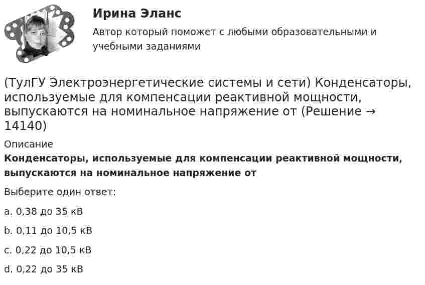      
          Описание
          Конденсаторы, используемые для компенсации реактивной мощности, выпускаются на номинальное напряжение отВыберите один ответ:a. 0,38 до 35 кВ b. 0,11 до 10,5 кВ c. 0,22 до 10,5 кВd. 0,22 до 35 кВ  
            
            
            (ТулГУ Электроэнергетические системы и сети) Конденсаторы, используемые для компенсации реактивной мощности, выпускаются мощностью от(ТулГУ Электроэнергетические системы и сети) Конденсаторы, используемые для компенсации реактивной мощности, выпускаются на номинальное напряжение от(ТулГУ Электроэнергетические системы и сети) Коэффициент замыкания на землю в сети с эффективно заземленной нейтралью(ТулГУ Электроэнергетические системы и сети) Крепление тросов на всех опорах ВЛ напряжением _________ выполняется при помощи изолятора, шунтированного искровым промежутком.(ТулГУ Электроэнергетические системы и сети) Критическое напряжение составляет(ТулГУ Электроэнергетические системы и сети) К устройствам компенсации реактивной мощности относятся: 1) синхронные компенсаторы (СК); 2) реакторы; 3) батареи конденсаторов (БК); 4) грозоразрядники; 5) статические источники реактивной мощности(ТулГУ Электроэнергетические системы и сети) На рисунке представлена(ТулГУ Электроэнергетические системы и сети) Известно, что tgφнагр = 0,5; U₁ном = 110 кВ ; Рнагр = 10 кВт. Тогда мощность батареи конденсаторов при поперечной компенсации равна(ТулГУ Электроэнергетические системы и сети) Известно, что tgφнагр = 0,5; U₁ном = 35 кВ ; Рнагр = 10 кВт. Тогда мощность батареи конденсаторов при поперечной компенсации равна(ТулГУ Электроэнергетические системы и сети) Известны паспортные параметры двухобмоточного трансформатора: Sном=1000 кВА, Uв.ном=35 кВ, uкз=6,5%, ΔРк=12,2 кВт, ΔРх=2,75 кВт, Ixx=1,5%. Тогда параметры его схемы замещения равны(ТулГУ Электроэнергетические системы и сети) Известны паспортные параметры двухобмоточного трансформатора: Sном=1600 кВА, Uв.ном=35 кВ, uкз=6,5%, ΔРк=16,5 кВт, ΔРх=3,65 кВт, Ixx=1,4%. Тогда параметры его схемы замещения равны(ТулГУ Электроэнергетические системы и сети) Известны паспортные параметры двухобмоточного трансформатора: Sном=2500 кВА, Uв.ном=35 кВ, uкз=6,5%, ΔРк=26,0 кВт, ΔРх=5,1 кВт, Ixx=1,1%. Тогда параметры его схемы замещения равны(ТулГУ Электроэнергетические системы и сети) Использование 4-6 проводов в фазе на ЛЭП 700кВ приводит к снижению индуктивного сопротивления линии приблизительно на(ТулГУ Электроэнергетические системы и сети) Использование трех проводов в фазе на ЛЭП 500 кВ приводит к снижению индуктивного сопротивления линии приблизительно на