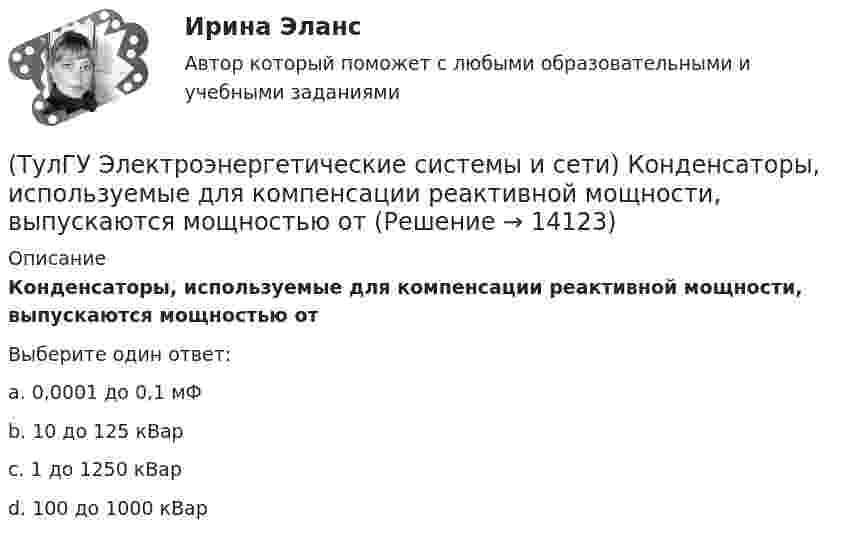      
          Описание
          Конденсаторы, используемые для компенсации реактивной мощности, выпускаются мощностью отВыберите один ответ:a. 0,0001 до 0,1 мФ b. 10 до 125 кВар c. 1 до 1250 кВар d. 100 до 1000 кВар   
            
            
            (ТулГУ Электроэнергетические системы и сети) Каких режимов нейтрали нет.(ТулГУ Электроэнергетические системы и сети) Конденсаторы, используемые для компенсации реактивной мощности, выпускаются мощностью от(ТулГУ Электроэнергетические системы и сети) Конденсаторы, используемые для компенсации реактивной мощности, выпускаются на номинальное напряжение от(ТулГУ Электроэнергетические системы и сети) Коэффициент замыкания на землю в сети с эффективно заземленной нейтралью(ТулГУ Электроэнергетические системы и сети) Крепление тросов на всех опорах ВЛ напряжением _________ выполняется при помощи изолятора, шунтированного искровым промежутком.(ТулГУ Электроэнергетические системы и сети) Критическое напряжение составляет(ТулГУ Электроэнергетические системы и сети) К устройствам компенсации реактивной мощности относятся: 1) синхронные компенсаторы (СК); 2) реакторы; 3) батареи конденсаторов (БК); 4) грозоразрядники; 5) статические источники реактивной мощности(ТулГУ Электроэнергетические системы и сети) Известно, что tgφнагр = 0,3; Uном = 220 кВ ; Рнагр = 10 кВт. Тогда мощность батареи конденсаторов при поперечной компенсации равна(ТулГУ Электроэнергетические системы и сети) Известно, что tgφнагр = 0,5; U₁ном = 110 кВ ; Рнагр = 10 кВт. Тогда мощность батареи конденсаторов при поперечной компенсации равна(ТулГУ Электроэнергетические системы и сети) Известно, что tgφнагр = 0,5; U₁ном = 35 кВ ; Рнагр = 10 кВт. Тогда мощность батареи конденсаторов при поперечной компенсации равна(ТулГУ Электроэнергетические системы и сети) Известны паспортные параметры двухобмоточного трансформатора: Sном=1000 кВА, Uв.ном=35 кВ, uкз=6,5%, ΔРк=12,2 кВт, ΔРх=2,75 кВт, Ixx=1,5%. Тогда параметры его схемы замещения равны(ТулГУ Электроэнергетические системы и сети) Известны паспортные параметры двухобмоточного трансформатора: Sном=1600 кВА, Uв.ном=35 кВ, uкз=6,5%, ΔРк=16,5 кВт, ΔРх=3,65 кВт, Ixx=1,4%. Тогда параметры его схемы замещения равны(ТулГУ Электроэнергетические системы и сети) Известны паспортные параметры двухобмоточного трансформатора: Sном=2500 кВА, Uв.ном=35 кВ, uкз=6,5%, ΔРк=26,0 кВт, ΔРх=5,1 кВт, Ixx=1,1%. Тогда параметры его схемы замещения равны(ТулГУ Электроэнергетические системы и сети) Использование 4-6 проводов в фазе на ЛЭП 700кВ приводит к снижению индуктивного сопротивления линии приблизительно на
